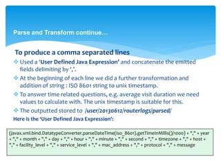 Parse and Transform continue… 
To produce a comma separated lines 
 Used a ‘User Defined Java Expression’ and concatenate the emitted 
fields delimiting by ‘,’. 
 At the beginning of each line we did a further transformation and 
addition of string : ISO 8601 string to unix timestamp. 
 To answer time related questions, e.g. average visit duration we need 
values to calculate with. The unix timestamp is suitable for this. 
 The outputted stored to /user/20130612/routerlogs/parsed/ 
Here is the ‘User Defined Java Expression’: 
(javax.xml.bind.DatatypeConverter.parseDateTime(iso_8601).getTimeInMillis()/1000) + "," + year 
+ "," + month + "," + day + "," + hour + "," + minute + "," + second + "," + timezone + "," + host + 
"," + facility_level + "," + service_level + "," + mac_address + "," + protocol + "," + message 
 