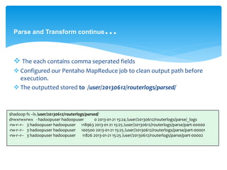 Parse and Transform continue… 
 The each contains comma seperated fields 
 Configured our Pentaho MapReduce job to clean output path before 
execution. 
 The outputted stored to /user/20130612/routerlogs/parsed/ 
$hadoop fs –ls /user/20130612/routerlogs/parsed/ 
drwxrwxrwx - hadoopuser hadoopuser 0 2013-01-21 15:24 /user/20130612/routerlogs/parse/_logs 
-rw-r--r-- 3 hadoopuser hadoopuser 118963 2013-01-21 15:25 /user/20130612/routerlogs/parse/part-00000 
-rw-r--r-- 3 hadoopuser hadoopuser 100500 2013-01-21 15:25 /user/20130612/routerlogs/parse/part-00001 
-rw-r--r-- 3 hadoopuser hadoopuser 11826 2013-01-21 15:25 /user/20130612/routerlogs/parse/part-00002 
 