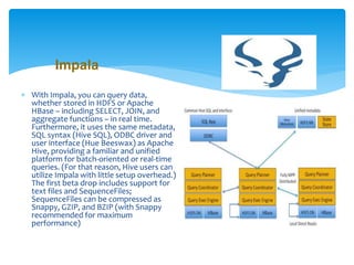 Impala 
 With Impala, you can query data, 
whether stored in HDFS or Apache 
HBase – including SELECT, JOIN, and 
aggregate functions – in real time. 
Furthermore, it uses the same metadata, 
SQL syntax (Hive SQL), ODBC driver and 
user interface (Hue Beeswax) as Apache 
Hive, providing a familiar and unified 
platform for batch-oriented or real-time 
queries. (For that reason, Hive users can 
utilize Impala with little setup overhead.) 
The first beta drop includes support for 
text files and SequenceFiles; 
SequenceFiles can be compressed as 
Snappy, GZIP, and BZIP (with Snappy 
recommended for maximum 
performance) 
 