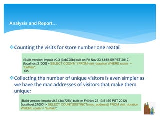 Analysis and Report… 
Counting the visits for store number one reatail 
(Build version: Impala v0.3 (3cb725b) built on Fri Nov 23 13:51:59 PST 2012) 
[localhost:21000] > SELECT COUNT(*) FROM visit_durationWHERE router = 
"buffalo"; 
135 
Collecting the number of unique visitors is even simpler as 
we have the mac addresses of visitors that make them 
unique: 
(Build version: Impala v0.3 (3cb725b) built on Fri Nov 23 13:51:59 PST 2012) 
[localhost:21000] > SELECT COUNT(DISTINCT(mac_address)) FROM visit_duration 
WHERE router = "buffalo"; 
 