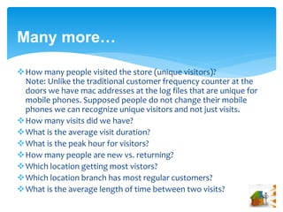 Many more… 
How many people visited the store (unique visitors)? 
Note: Unlike the traditional customer frequency counter at the 
doors we have mac addresses at the log files that are unique for 
mobile phones. Supposed people do not change their mobile 
phones we can recognize unique visitors and not just visits. 
How many visits did we have? 
What is the average visit duration? 
What is the peak hour for visitors? 
How many people are new vs. returning? 
Which location getting most vistors? 
Which location branch has most regular customers? 
What is the average length of time between two visits? 
 