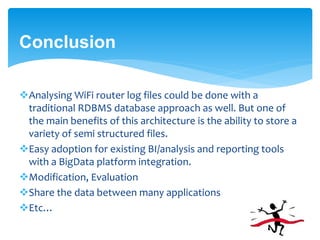 Conclusion 
Analysing WiFi router log files could be done with a 
traditional RDBMS database approach as well. But one of 
the main benefits of this architecture is the ability to store a 
variety of semi structured files. 
Easy adoption for existing BI/analysis and reporting tools 
with a BigData platform integration. 
Modification, Evaluation 
Share the data between many applications 
Etc… 
 