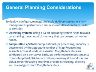 General Planning Considerations 
To deploy, configure, manage and scale Hadoop clusters in a way 
that optimizes performance and resource utilization there is a lot 
to consider. 
Operating system: Using a 64-bit operating system helps to avoid 
constraining the amount of memory that can be used on worker 
nodes. 
Computation V/S Data: Computational (or processing) capacity is 
determined by the aggregate number of Map/Reduce slots 
available across all nodes in a cluster. Map/Reduce slots are 
configured on a per-server basis. I/O performance issues can arise 
from sub-optimal disk-to-core ratios (too many slots and too few 
disks). HyperThreading improves process scheduling, allowing 
you to configure more Map/Reduce slots. 
 