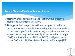 General Planning Considerations continue… 
Memory: Depending on the application, your system’s 
memory requirements will vary.. 
Storage: A Hadoop platform that’s designed to achieve 
performance and scalability by moving the compute activity 
to the data is preferable. Data storage requirements for the 
worker nodes may be best met by direct attached storage 
(DAS) in a Just a Bunch of Disks (JBOD) configuration and 
not as DAS with RAID or Network Attached Storage (NAS). 
 