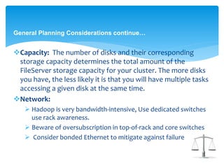 General Planning Considerations continue… 
Capacity: The number of disks and their corresponding 
storage capacity determines the total amount of the 
FileServer storage capacity for your cluster. The more disks 
you have, the less likely it is that you will have multiple tasks 
accessing a given disk at the same time. 
Network: 
 Hadoop is very bandwidth-intensive, Use dedicated switches 
use rack awareness. 
 Beware of oversubscription in top-of-rack and core switches 
 Consider bonded Ethernet to mitigate against failure 
 