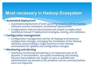 Most necessary in Hadoop Ecosystem 
Automated deployment 
 Automated deployment of both operating systems and the Hadoop 
software ensures consistent, streamlined deployments. 
 Configurations that are documented and simpler to deploy than 
traditional manual IT deployment strategies, testing, and validation. 
Configuration management 
 Configuration management tool for all Hadoop environments. 
configuration changes, managing the installation of the Hadoop 
software, and providing a single interface to the Hadoop 
environment for updates and configuration changes. 
Monitoring and alerting 
 Hardware monitoring and alerting is an important part of all 
dynamic IT environments. Successful monitoring and alerting 
ensures that problems are caught as soon as possible and 
administrators are alerted so the problems can be corrected before 
users are impacted. 
 