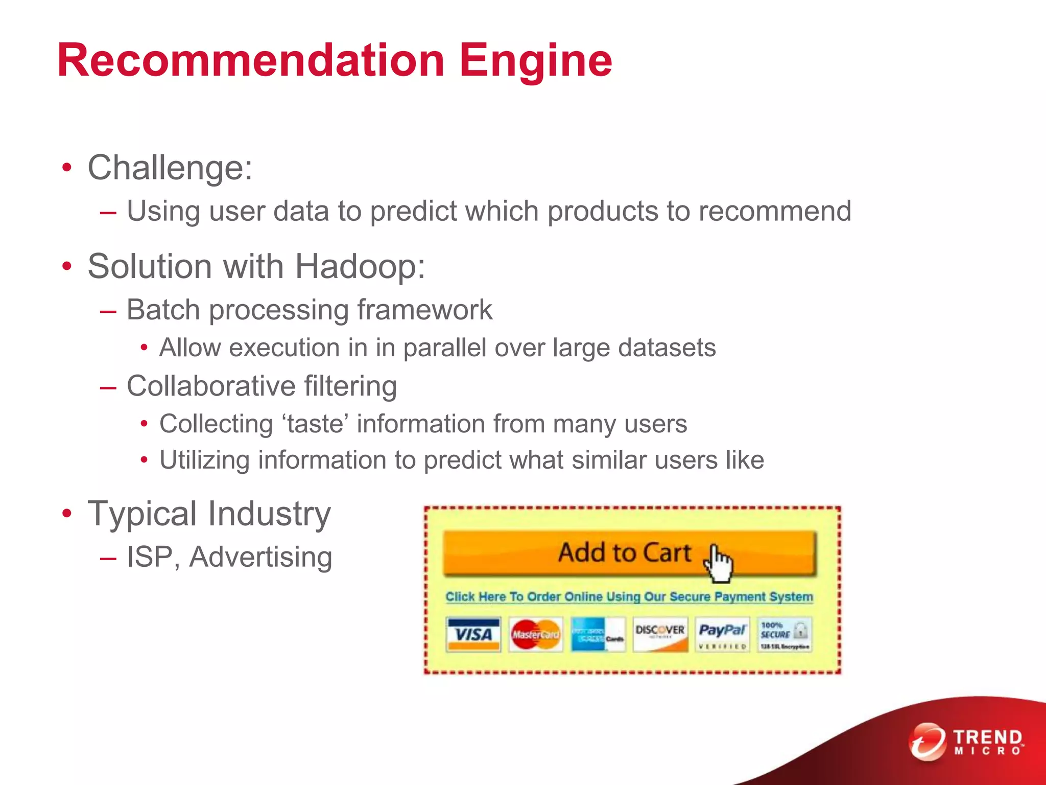 Recommendation Engine
• Challenge:
– Using user data to predict which products to recommend
• Solution with Hadoop:
– Batch processing framework
• Allow execution in in parallel over large datasets
– Collaborative filtering
• Collecting ‘taste’ information from many users
• Utilizing information to predict what similar users like
• Typical Industry
– ISP, Advertising
 