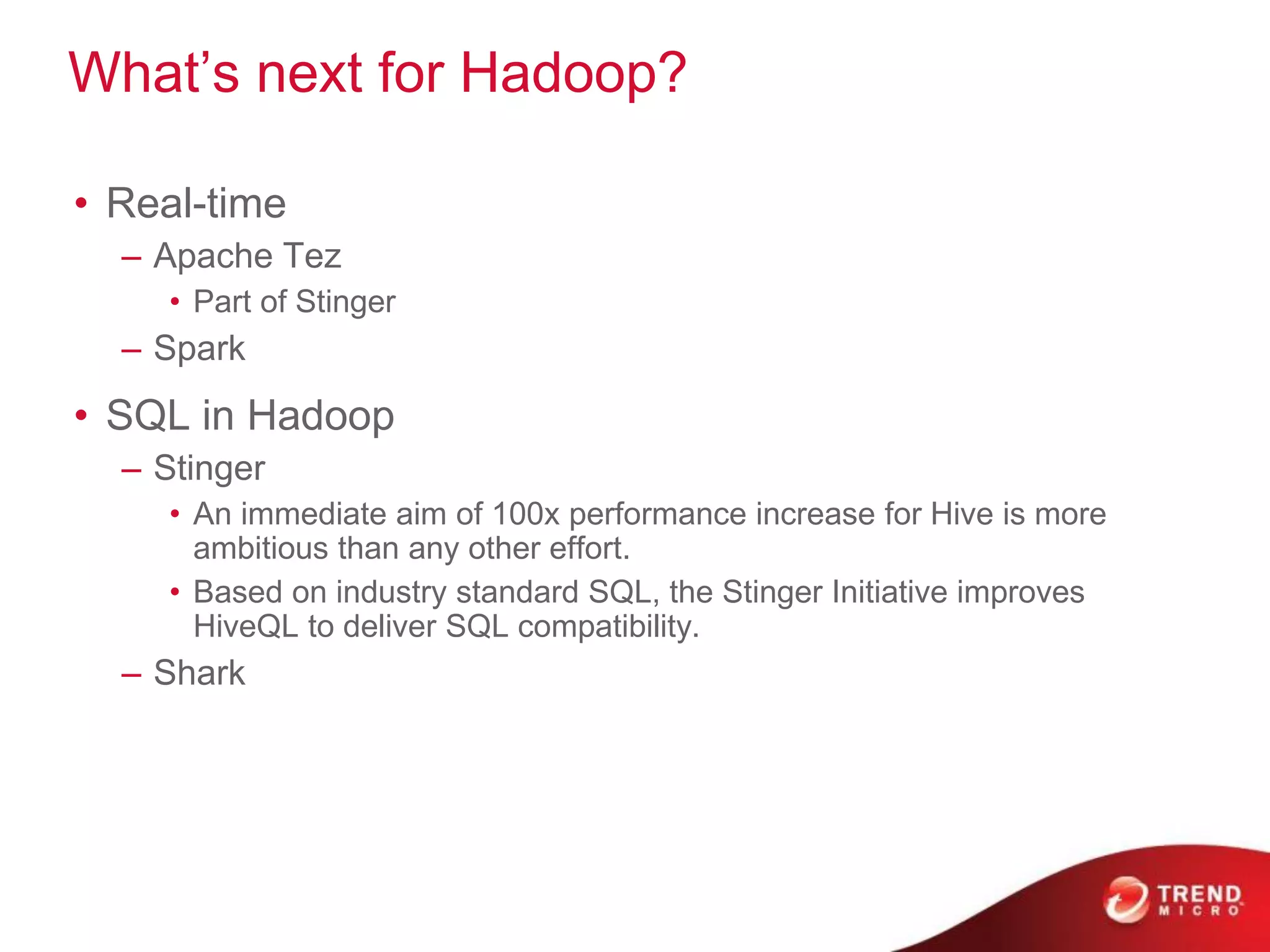 What’s next for Hadoop?
• Real-time
– Apache Tez
• Part of Stinger
– Spark
• SQL in Hadoop
– Stinger
• An immediate aim of 100x performance increase for Hive is more
ambitious than any other effort.
• Based on industry standard SQL, the Stinger Initiative improves
HiveQL to deliver SQL compatibility.
– Shark
 