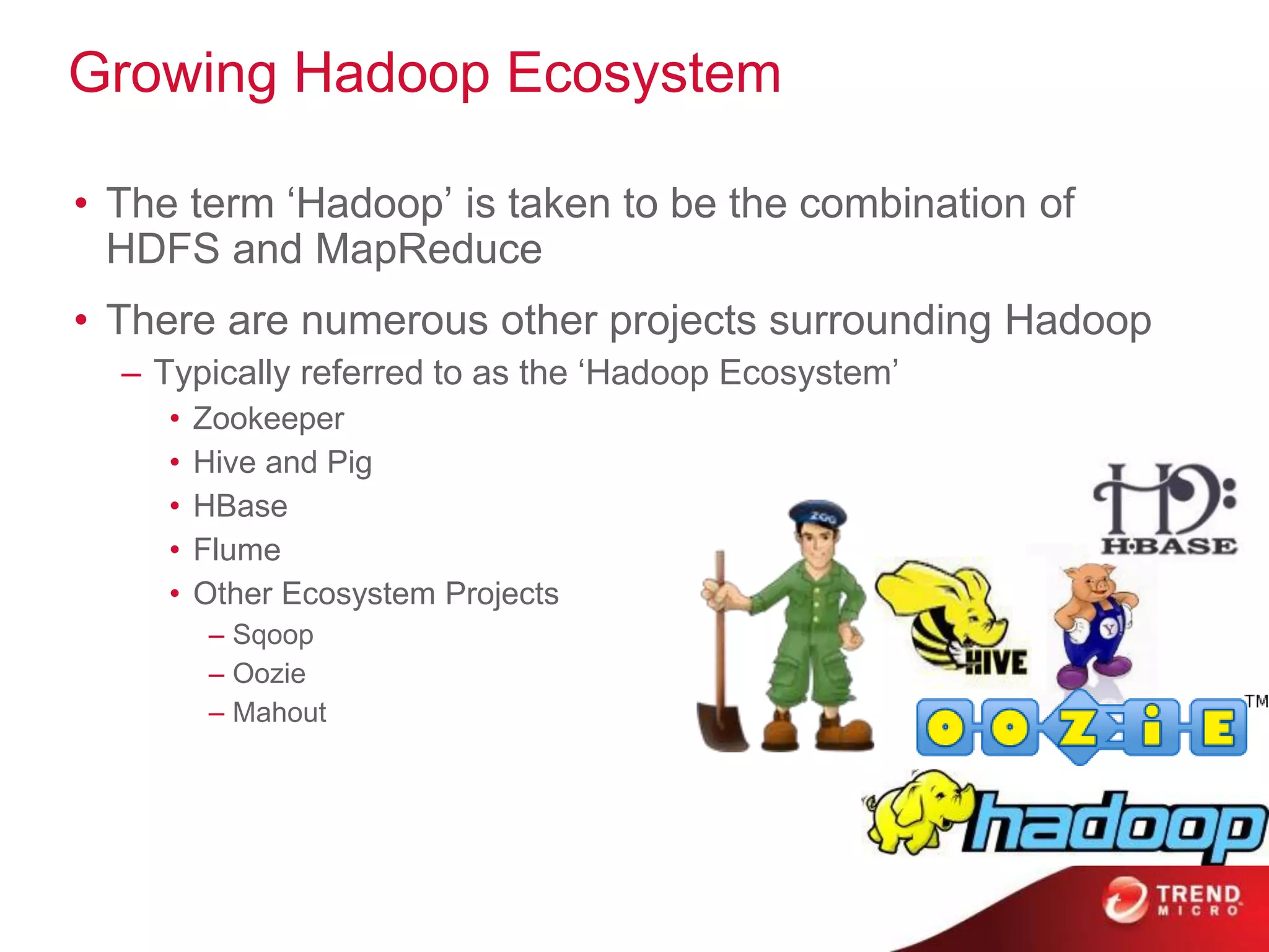 Growing Hadoop Ecosystem
• The term ‘Hadoop’ is taken to be the combination of
HDFS and MapReduce
• There are numerous other projects surrounding Hadoop
– Typically referred to as the ‘Hadoop Ecosystem’
• Zookeeper
• Hive and Pig
• HBase
• Flume
• Other Ecosystem Projects
– Sqoop
– Oozie
– Mahout
 