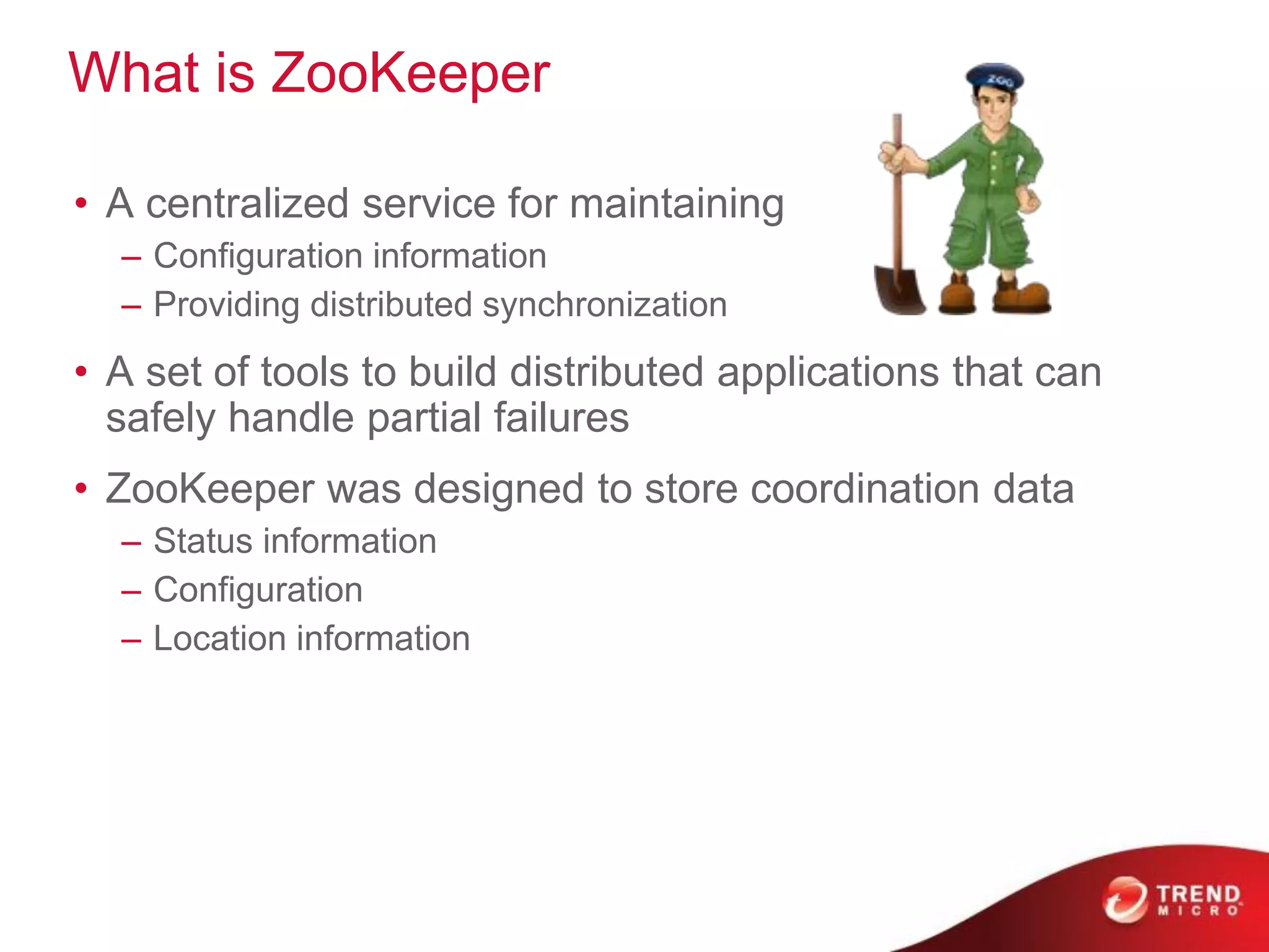 What is ZooKeeper
• A centralized service for maintaining
– Configuration information
– Providing distributed synchronization
• A set of tools to build distributed applications that can
safely handle partial failures
• ZooKeeper was designed to store coordination data
– Status information
– Configuration
– Location information
 