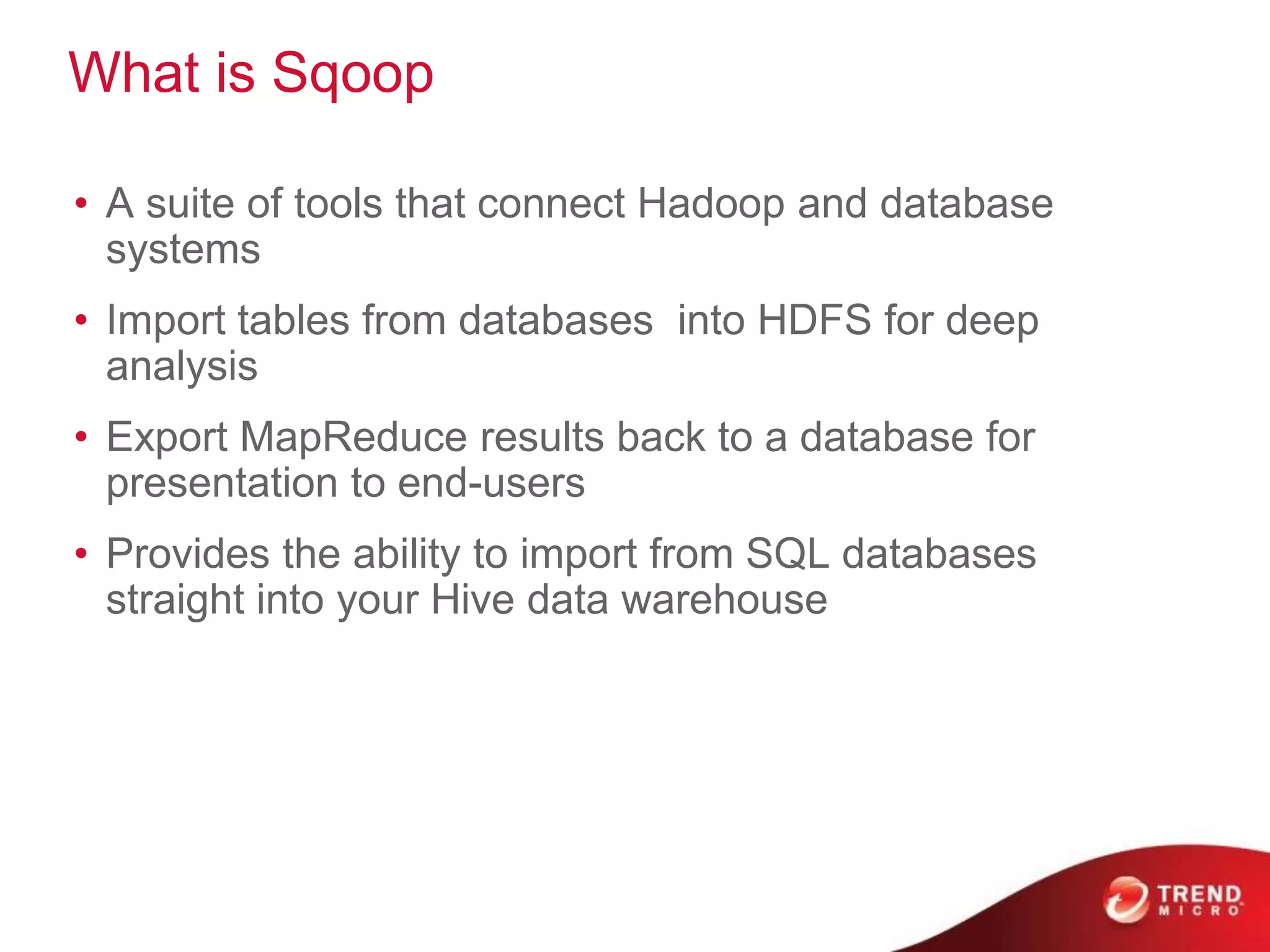 What is Sqoop
• A suite of tools that connect Hadoop and database
systems
• Import tables from databases into HDFS for deep
analysis
• Export MapReduce results back to a database for
presentation to end-users
• Provides the ability to import from SQL databases
straight into your Hive data warehouse
 