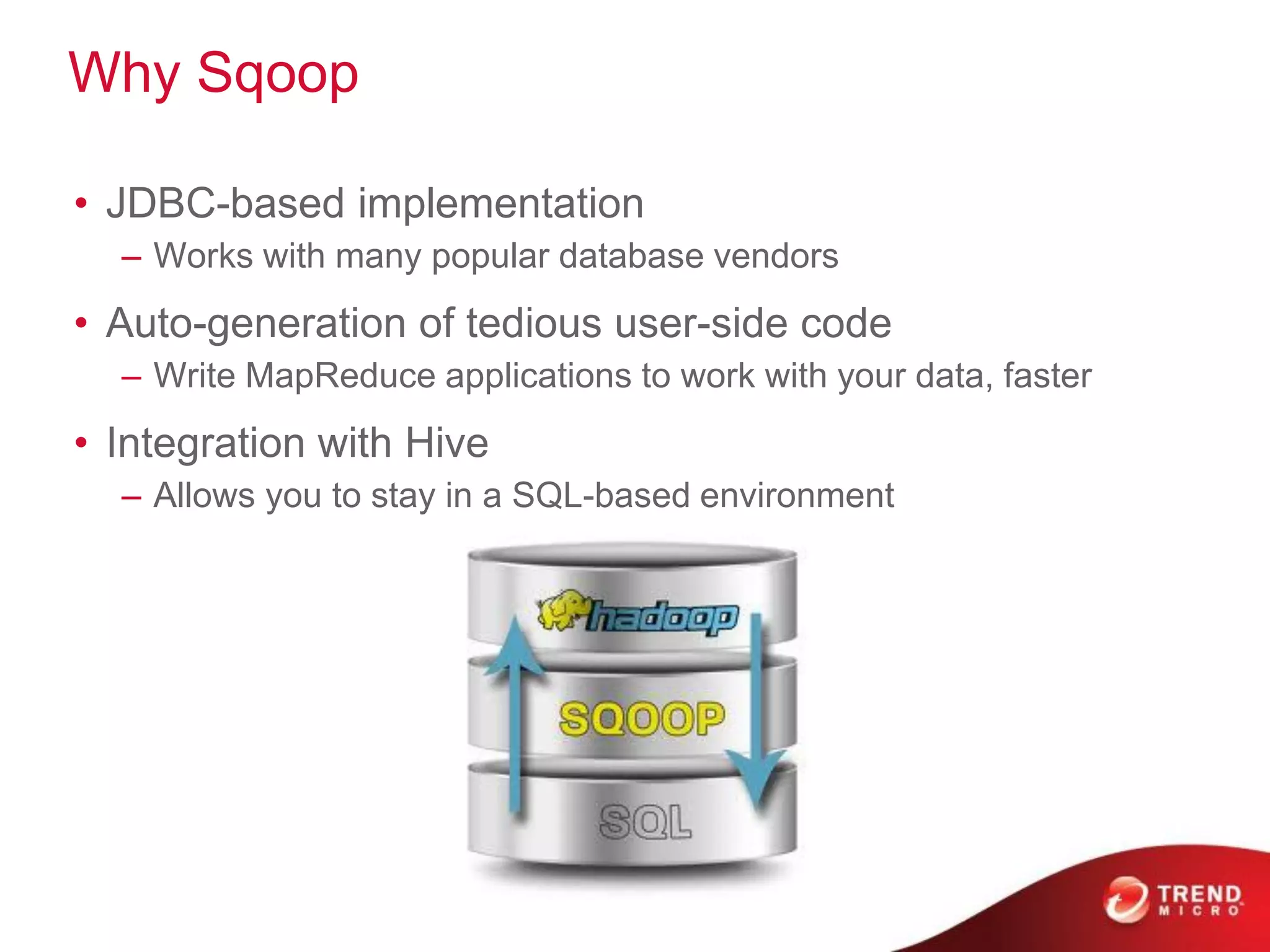 Why Sqoop
• JDBC-based implementation
– Works with many popular database vendors
• Auto-generation of tedious user-side code
– Write MapReduce applications to work with your data, faster
• Integration with Hive
– Allows you to stay in a SQL-based environment
 