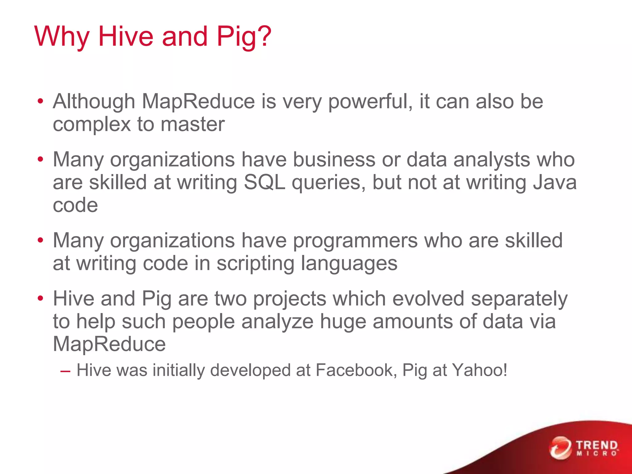 Why Hive and Pig?
• Although MapReduce is very powerful, it can also be
complex to master
• Many organizations have business or data analysts who
are skilled at writing SQL queries, but not at writing Java
code
• Many organizations have programmers who are skilled
at writing code in scripting languages
• Hive and Pig are two projects which evolved separately
to help such people analyze huge amounts of data via
MapReduce
– Hive was initially developed at Facebook, Pig at Yahoo!
 