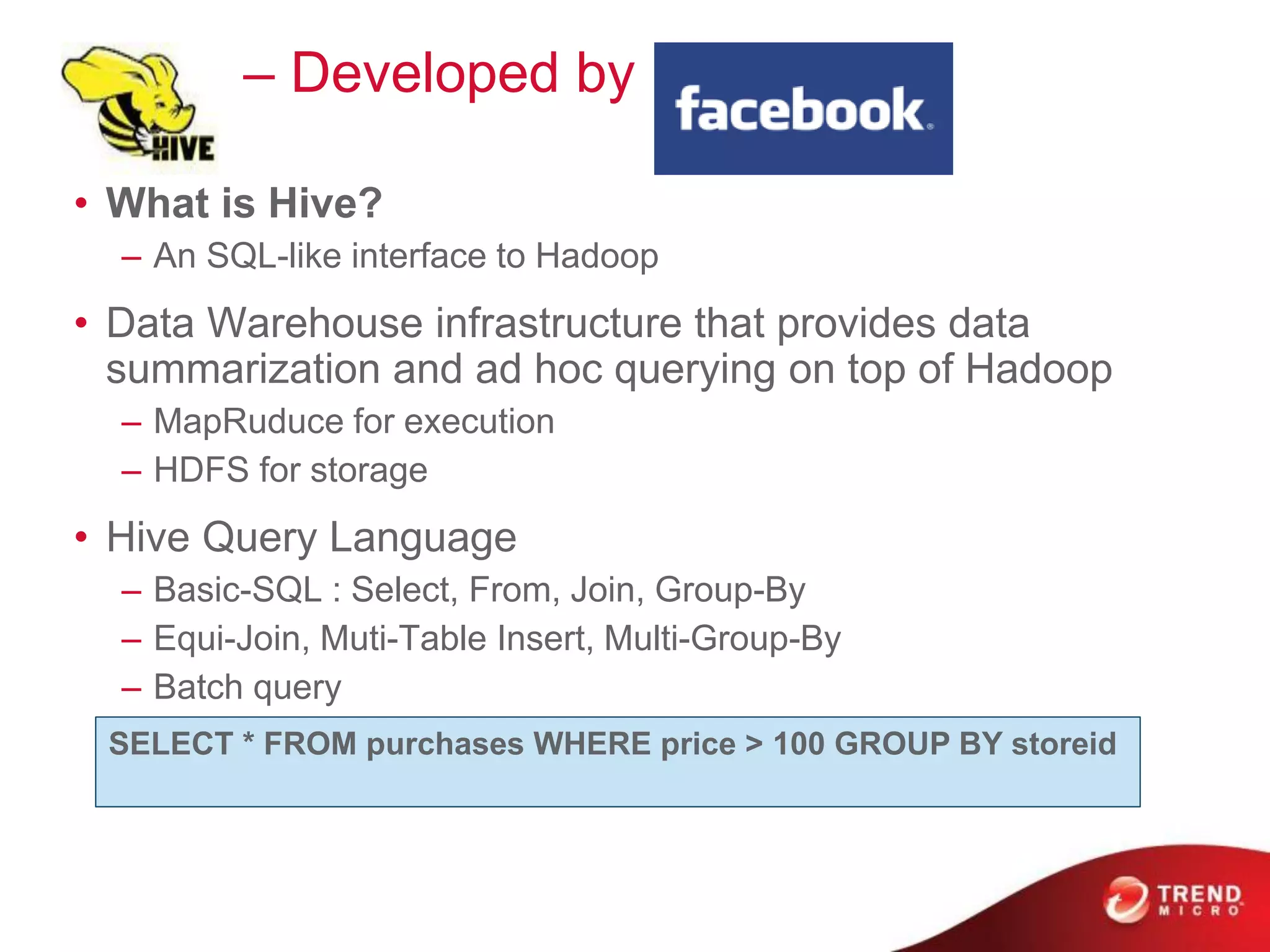 Hive – Developed by
• What is Hive?
– An SQL-like interface to Hadoop
• Data Warehouse infrastructure that provides data
summarization and ad hoc querying on top of Hadoop
– MapRuduce for execution
– HDFS for storage
• Hive Query Language
– Basic-SQL : Select, From, Join, Group-By
– Equi-Join, Muti-Table Insert, Multi-Group-By
– Batch query
SELECT * FROM purchases WHERE price > 100 GROUP BY storeid
 