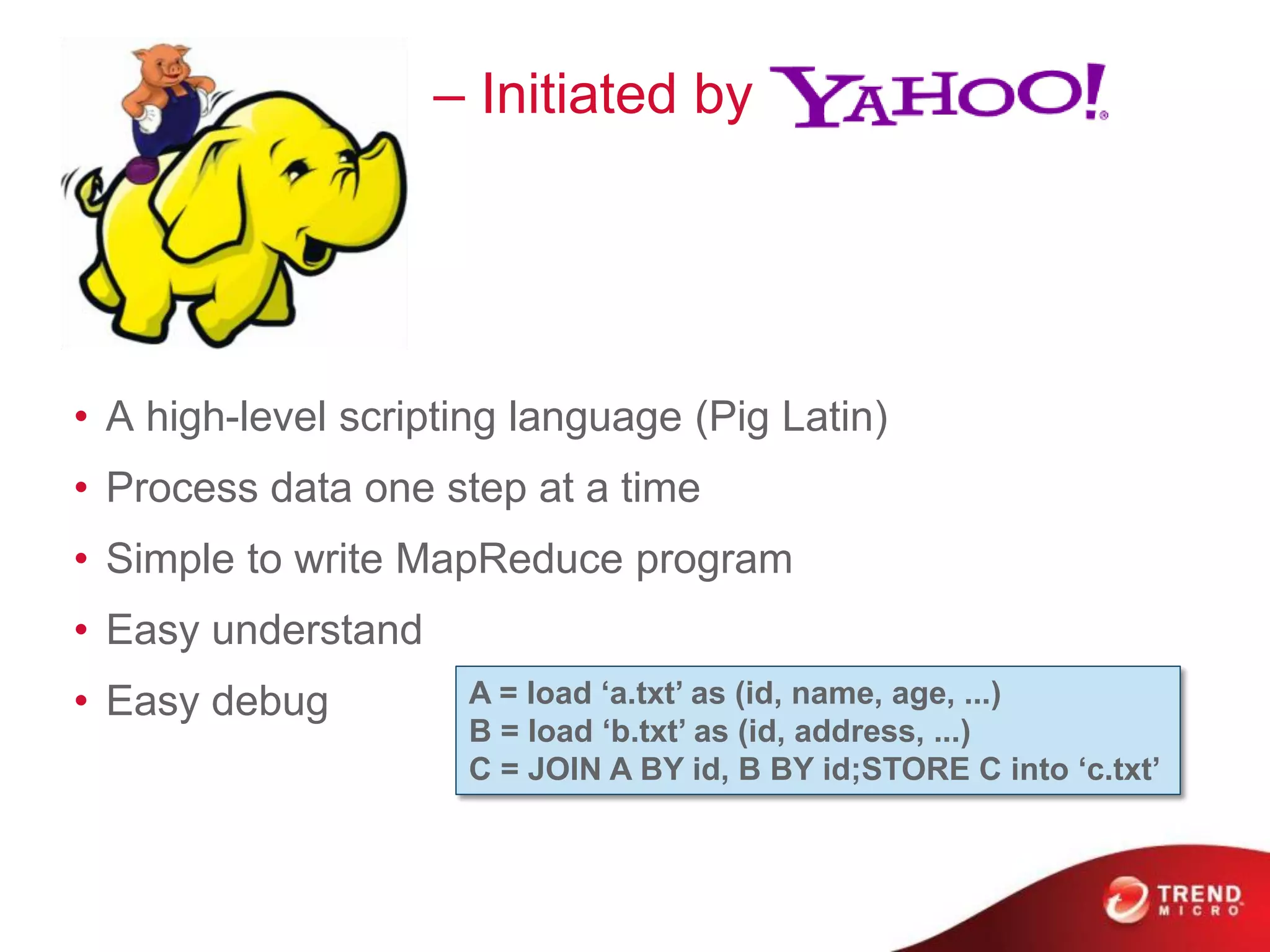 Pig
• A high-level scripting language (Pig Latin)
• Process data one step at a time
• Simple to write MapReduce program
• Easy understand
• Easy debug A = load ‘a.txt’ as (id, name, age, ...)
B = load ‘b.txt’ as (id, address, ...)
C = JOIN A BY id, B BY id;STORE C into ‘c.txt’
– Initiated by
 