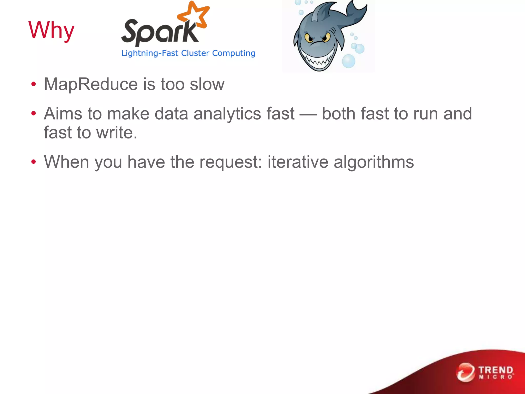 Why
• MapReduce is too slow
• Aims to make data analytics fast — both fast to run and
fast to write.
• When you have the request: iterative algorithms
 