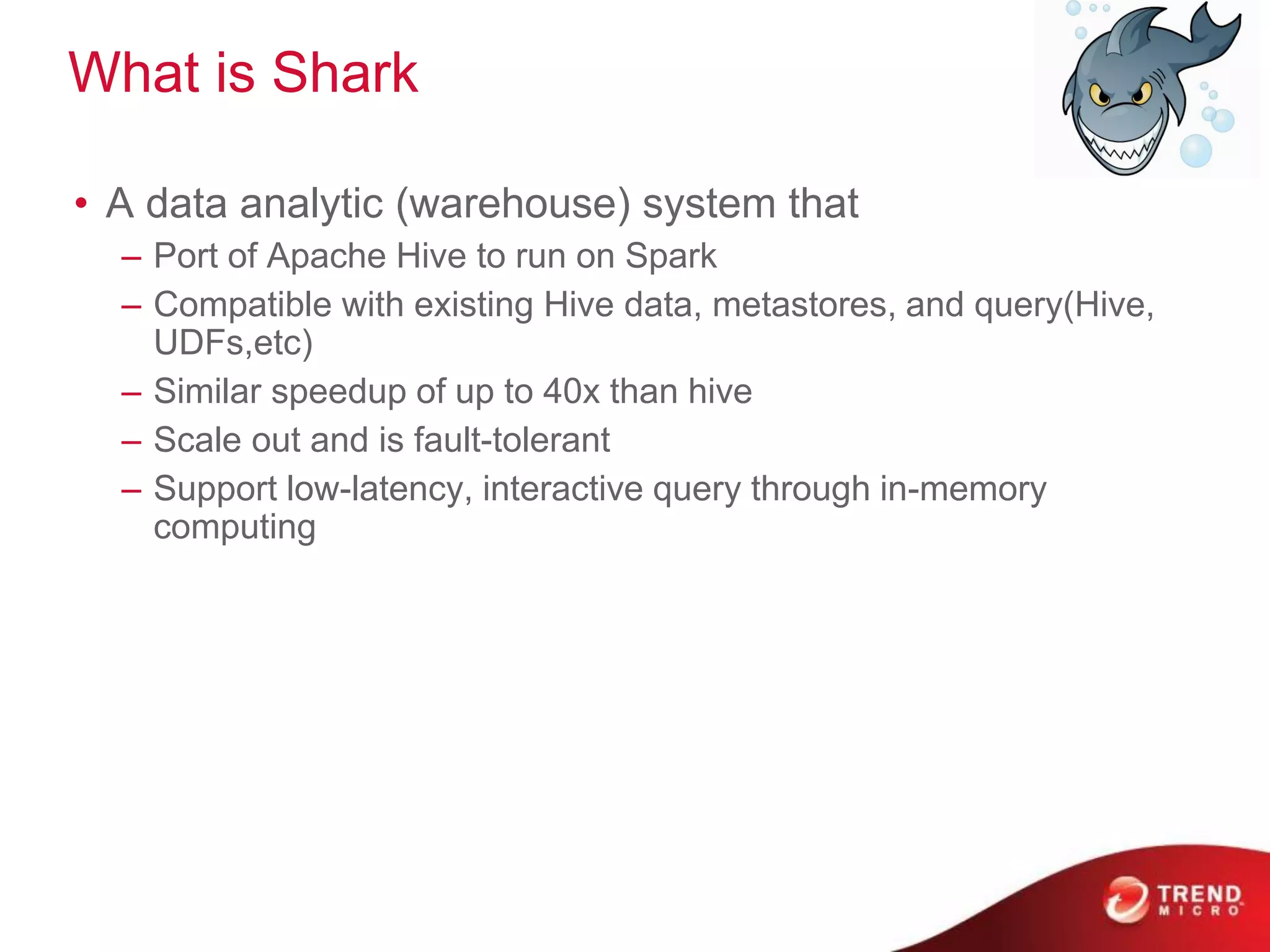 What is Shark
• A data analytic (warehouse) system that
– Port of Apache Hive to run on Spark
– Compatible with existing Hive data, metastores, and query(Hive,
UDFs,etc)
– Similar speedup of up to 40x than hive
– Scale out and is fault-tolerant
– Support low-latency, interactive query through in-memory
computing
 