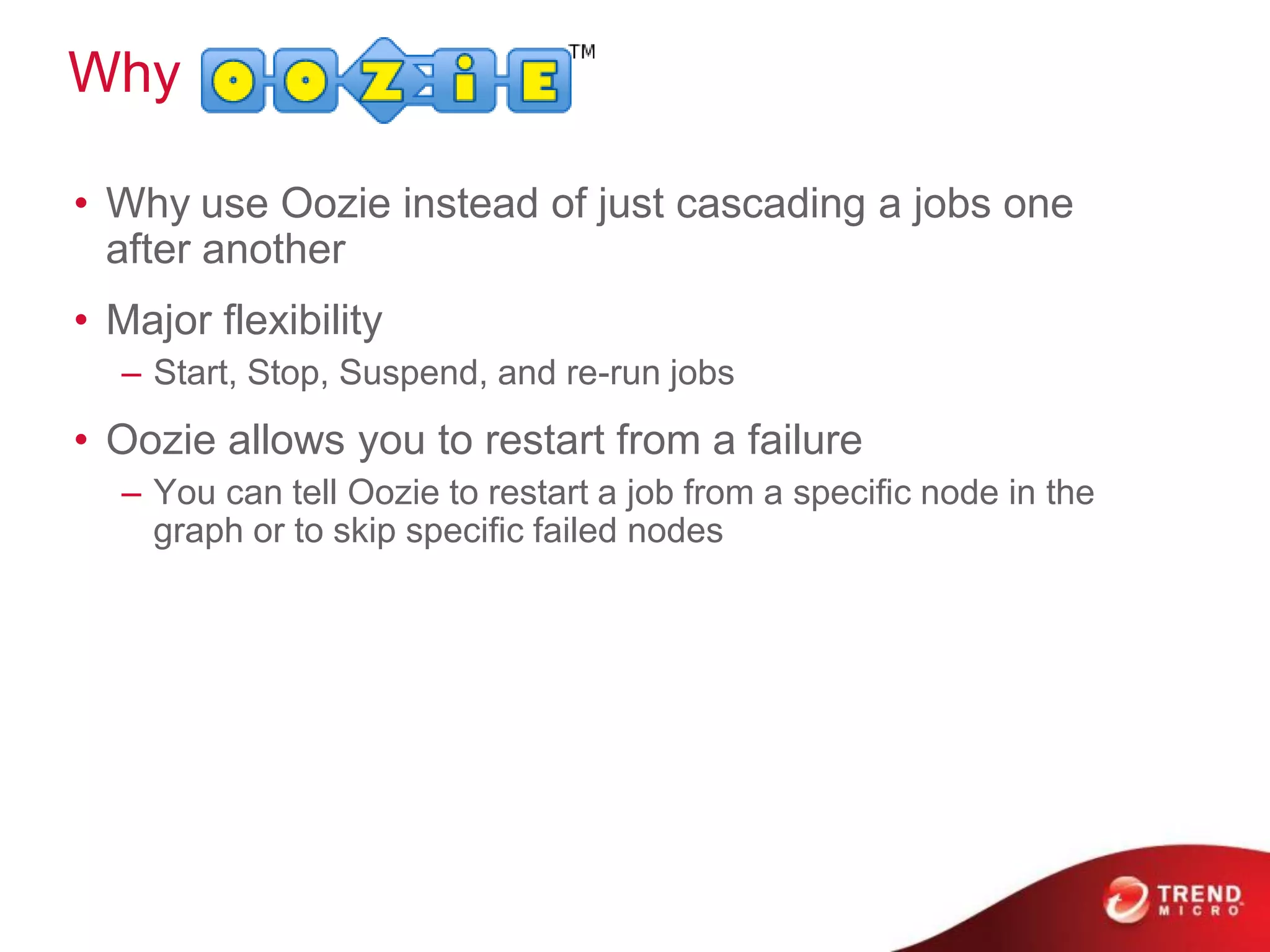 Why
• Why use Oozie instead of just cascading a jobs one
after another
• Major flexibility
– Start, Stop, Suspend, and re-run jobs
• Oozie allows you to restart from a failure
– You can tell Oozie to restart a job from a speciﬁc node in the
graph or to skip speciﬁc failed nodes
 