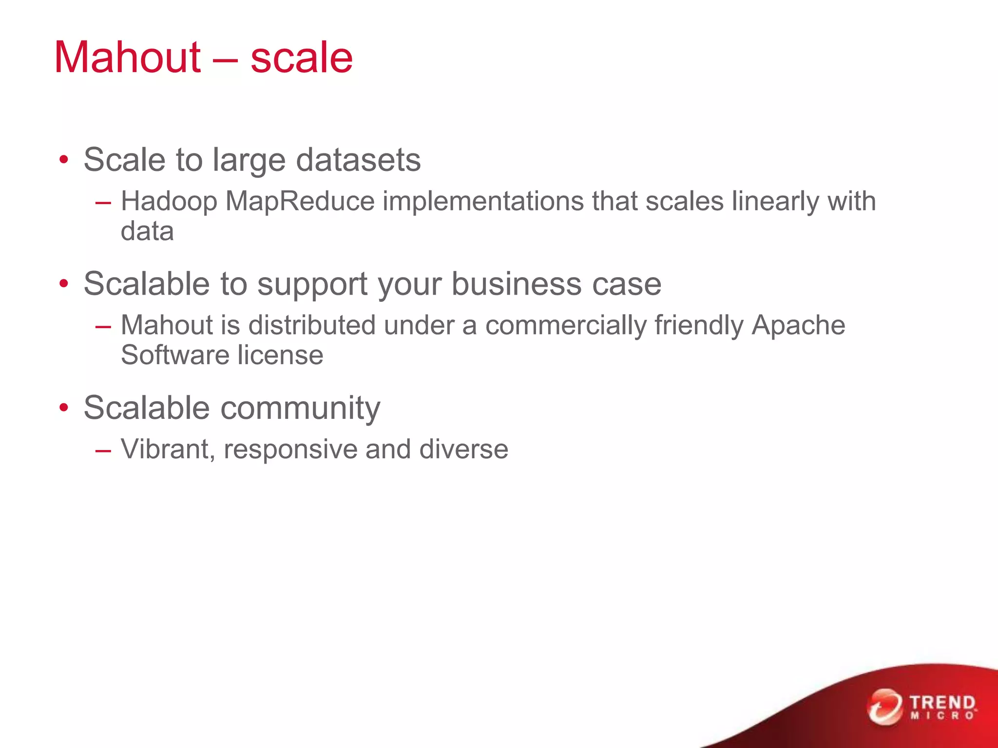 Mahout – scale
• Scale to large datasets
– Hadoop MapReduce implementations that scales linearly with
data
• Scalable to support your business case
– Mahout is distributed under a commercially friendly Apache
Software license
• Scalable community
– Vibrant, responsive and diverse
 
