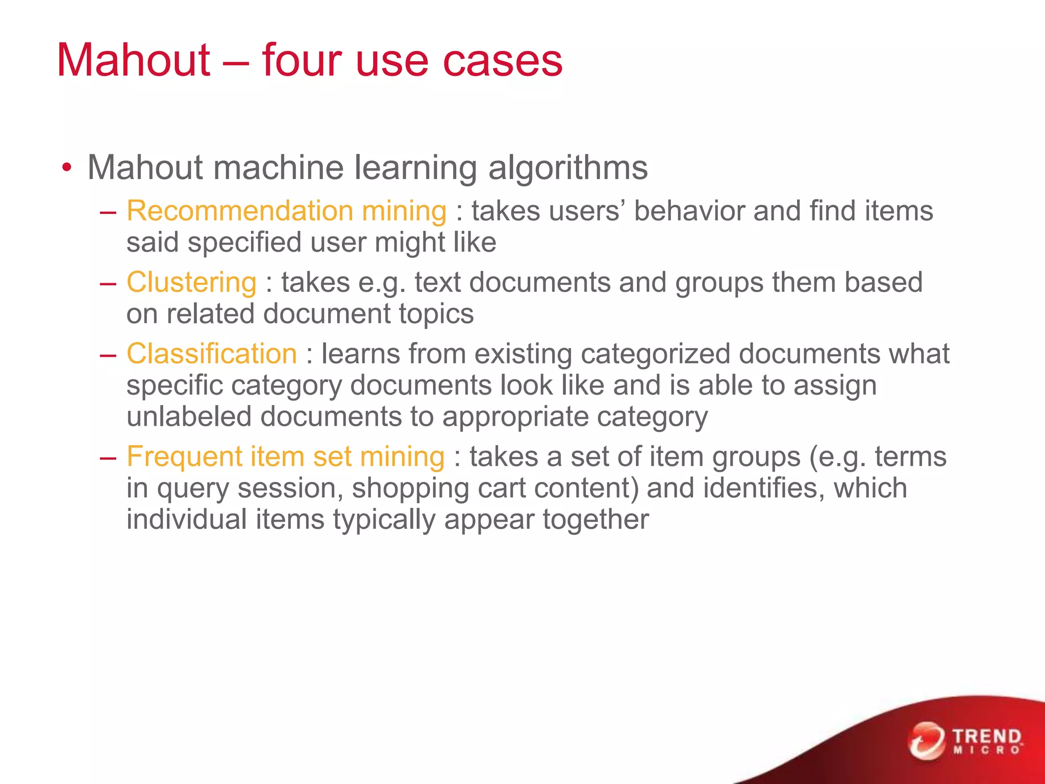 Mahout – four use cases
• Mahout machine learning algorithms
– Recommendation mining : takes users’ behavior and find items
said specified user might like
– Clustering : takes e.g. text documents and groups them based
on related document topics
– Classification : learns from existing categorized documents what
specific category documents look like and is able to assign
unlabeled documents to appropriate category
– Frequent item set mining : takes a set of item groups (e.g. terms
in query session, shopping cart content) and identifies, which
individual items typically appear together
 