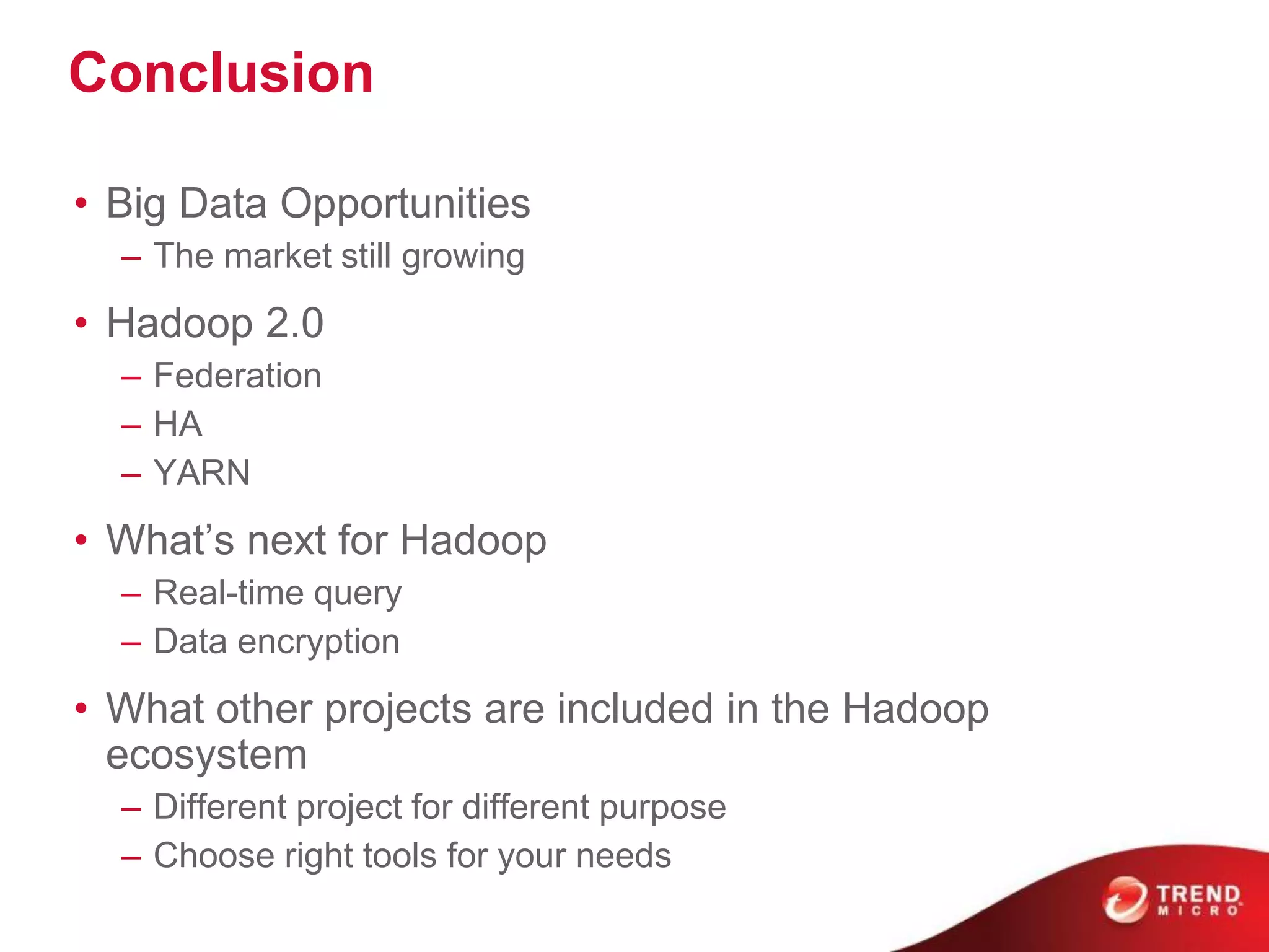 Conclusion
• Big Data Opportunities
– The market still growing
• Hadoop 2.0
– Federation
– HA
– YARN
• What’s next for Hadoop
– Real-time query
– Data encryption
• What other projects are included in the Hadoop
ecosystem
– Different project for different purpose
– Choose right tools for your needs
 