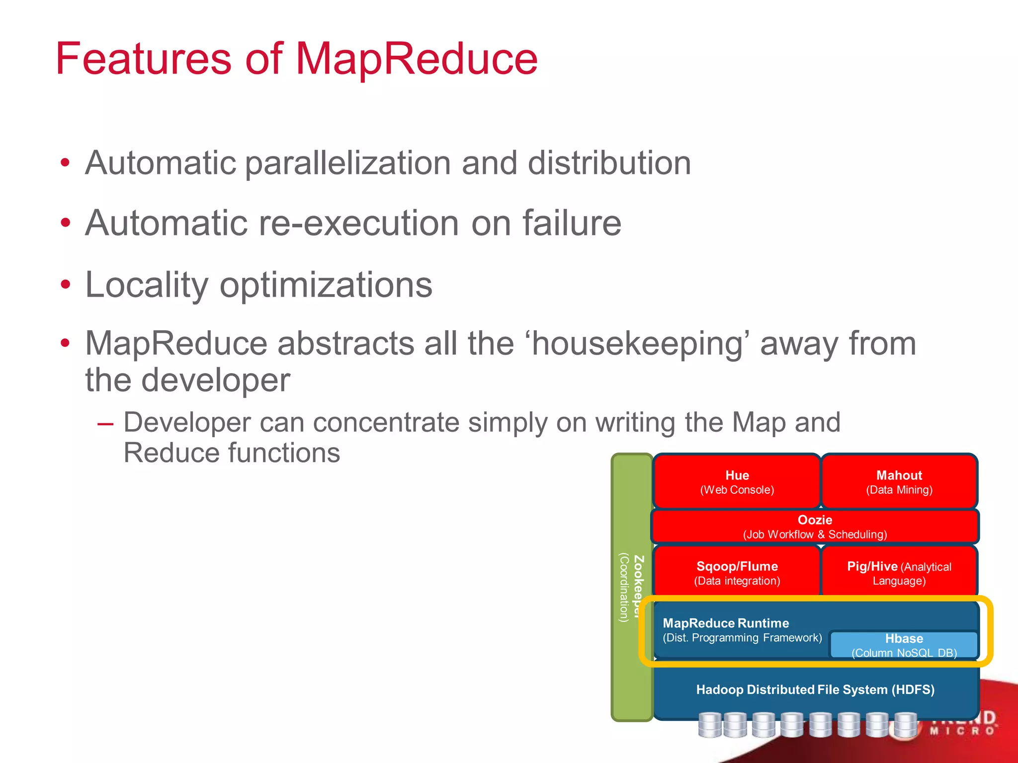 Features of MapReduce

• Automatic parallelization and distribution
• Automatic re-execution on failure
• Locality optimizations
• MapReduce abstracts all the „housekeeping‟ away from
  the developer
  – Developer can concentrate simply on writing the Map and
    Reduce functions
                                                                                 Hue                         Mahout
                                                                            (Web Console)                   (Data Mining)

                                                                                                Oozie
                                                                                     (Job Workflow & Scheduling)




                                         (Coordination)
                                                          Zookeeper
                                                                            Sqoop/Flume                 Pig/Hive (Analytical
                                                                           (Data integration)                Language)


                                                                      MapReduce Runtime
                                                                      (Dist. Programming Framework)            Hbase
                                                                                                         (Column NoSQL DB)


                                                                            Hadoop Distributed File System (HDFS)
 