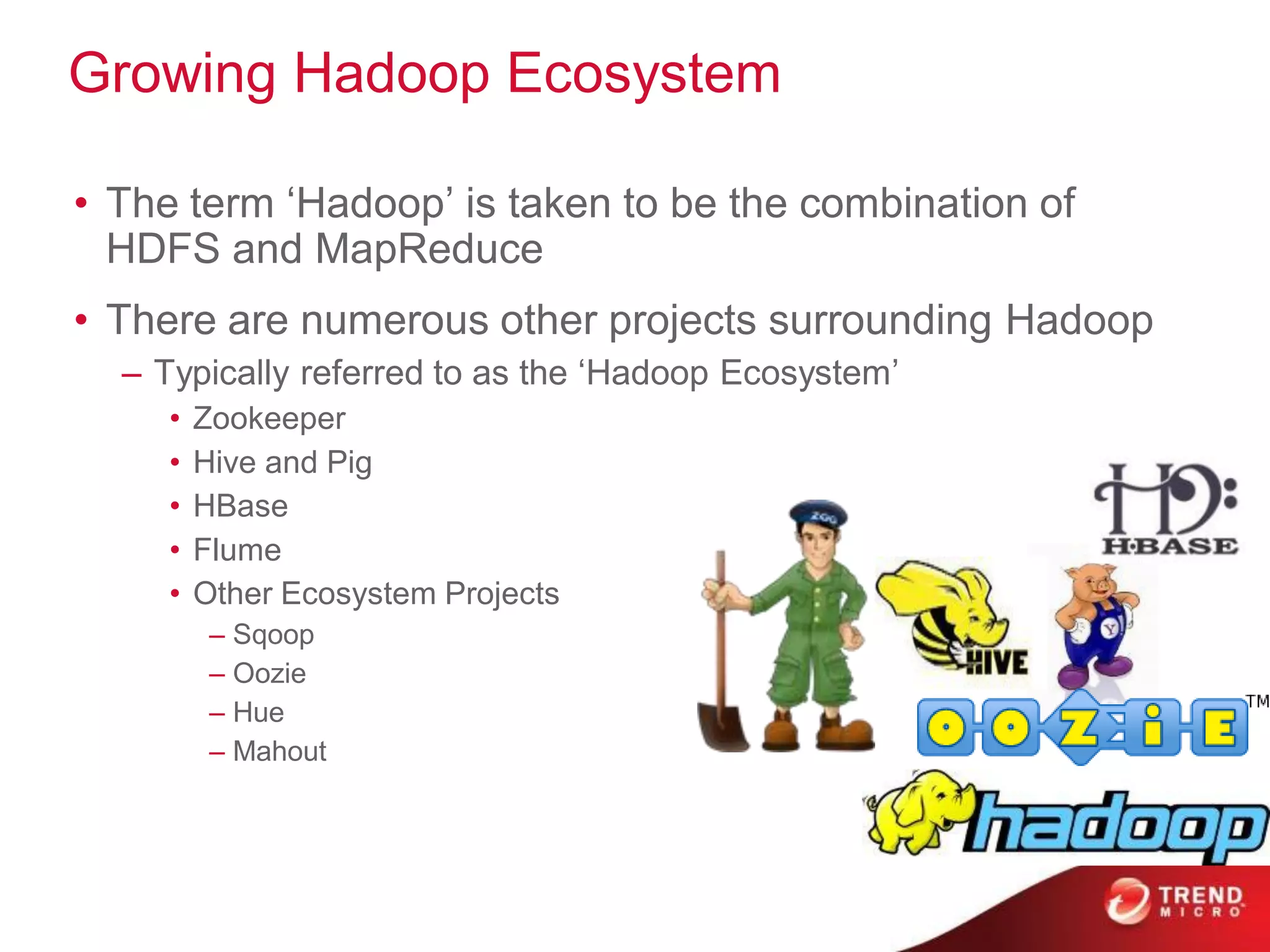 Growing Hadoop Ecosystem

• The term „Hadoop‟ is taken to be the combination of
  HDFS and MapReduce
• There are numerous other projects surrounding Hadoop
  – Typically referred to as the „Hadoop Ecosystem‟
     •   Zookeeper
     •   Hive and Pig
     •   HBase
     •   Flume
     •   Other Ecosystem Projects
          – Sqoop
          – Oozie
          – Hue
          – Mahout
 