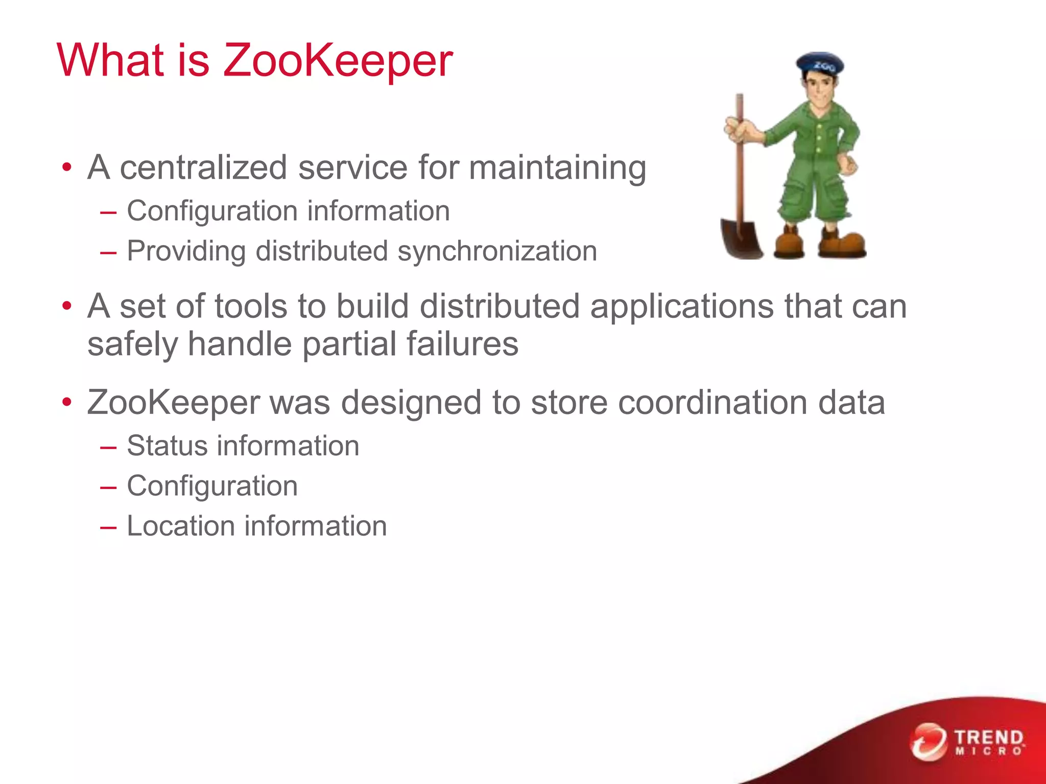 What is ZooKeeper

• A centralized service for maintaining
  – Configuration information
  – Providing distributed synchronization
• A set of tools to build distributed applications that can
  safely handle partial failures
• ZooKeeper was designed to store coordination data
  – Status information
  – Configuration
  – Location information
 