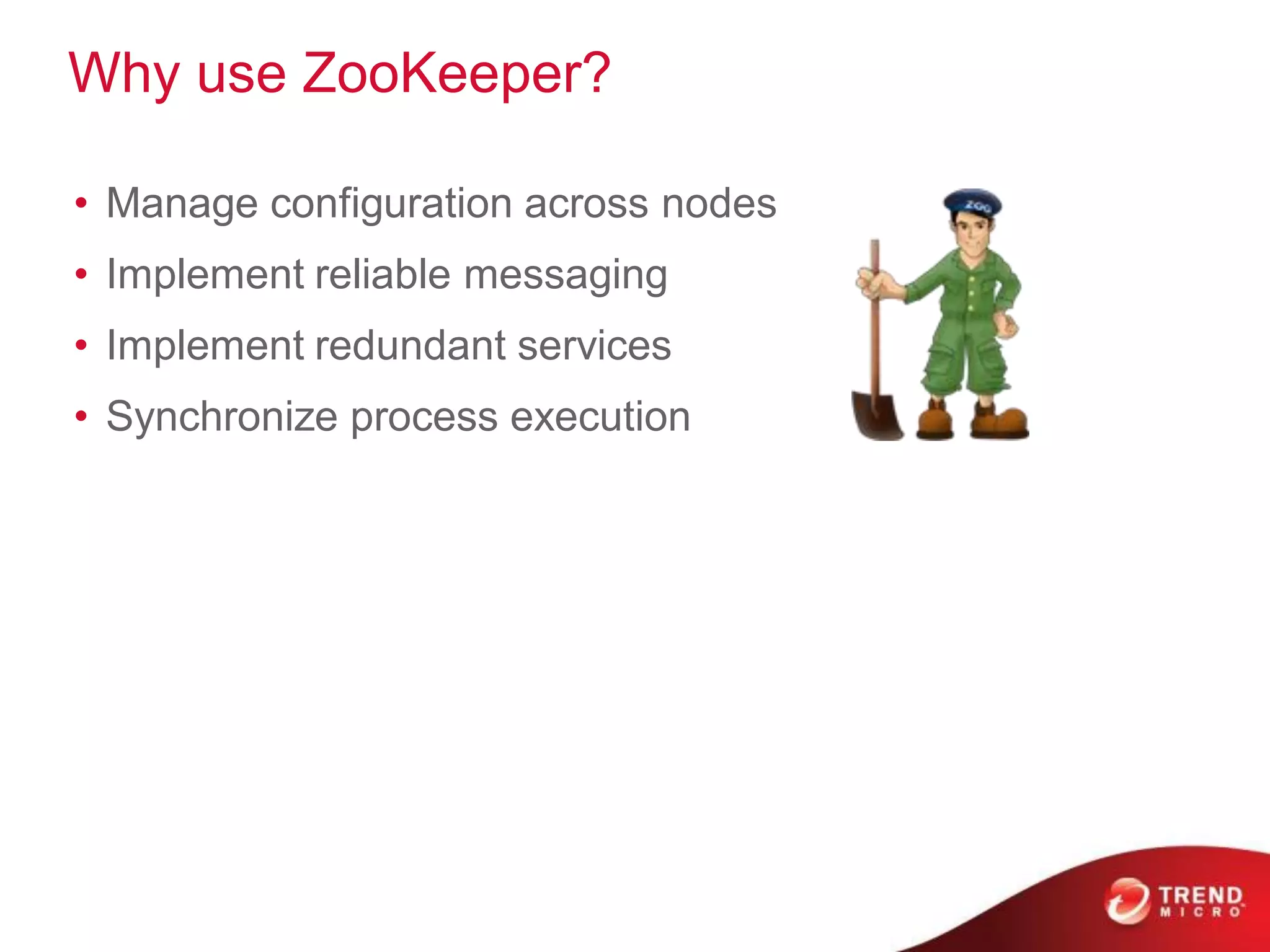 Why use ZooKeeper?

• Manage configuration across nodes
• Implement reliable messaging
• Implement redundant services
• Synchronize process execution
 