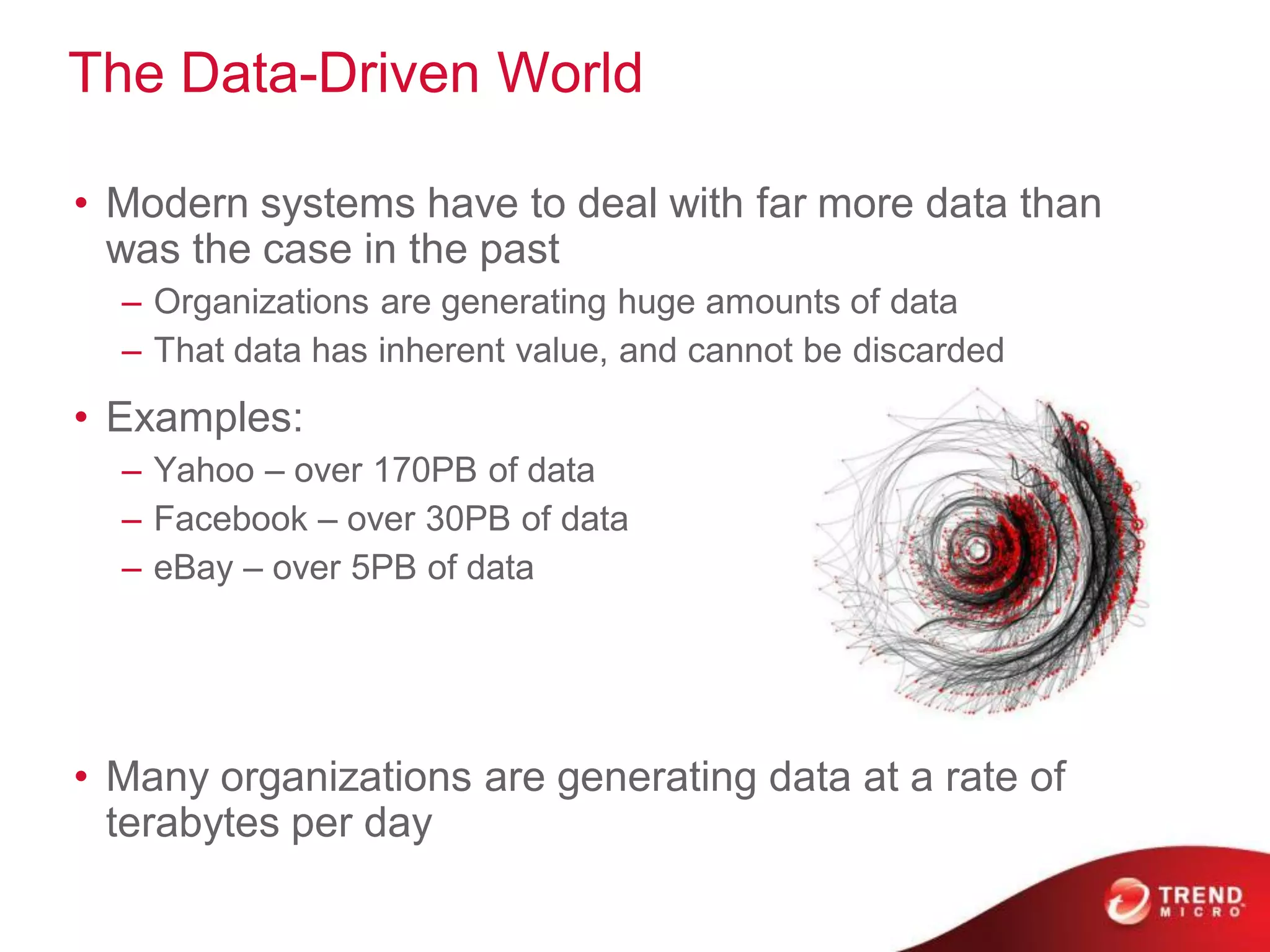 The Data-Driven World

• Modern systems have to deal with far more data than
  was the case in the past
  – Organizations are generating huge amounts of data
  – That data has inherent value, and cannot be discarded
• Examples:
  – Yahoo – over 170PB of data
  – Facebook – over 30PB of data
  – eBay – over 5PB of data




• Many organizations are generating data at a rate of
  terabytes per day
 