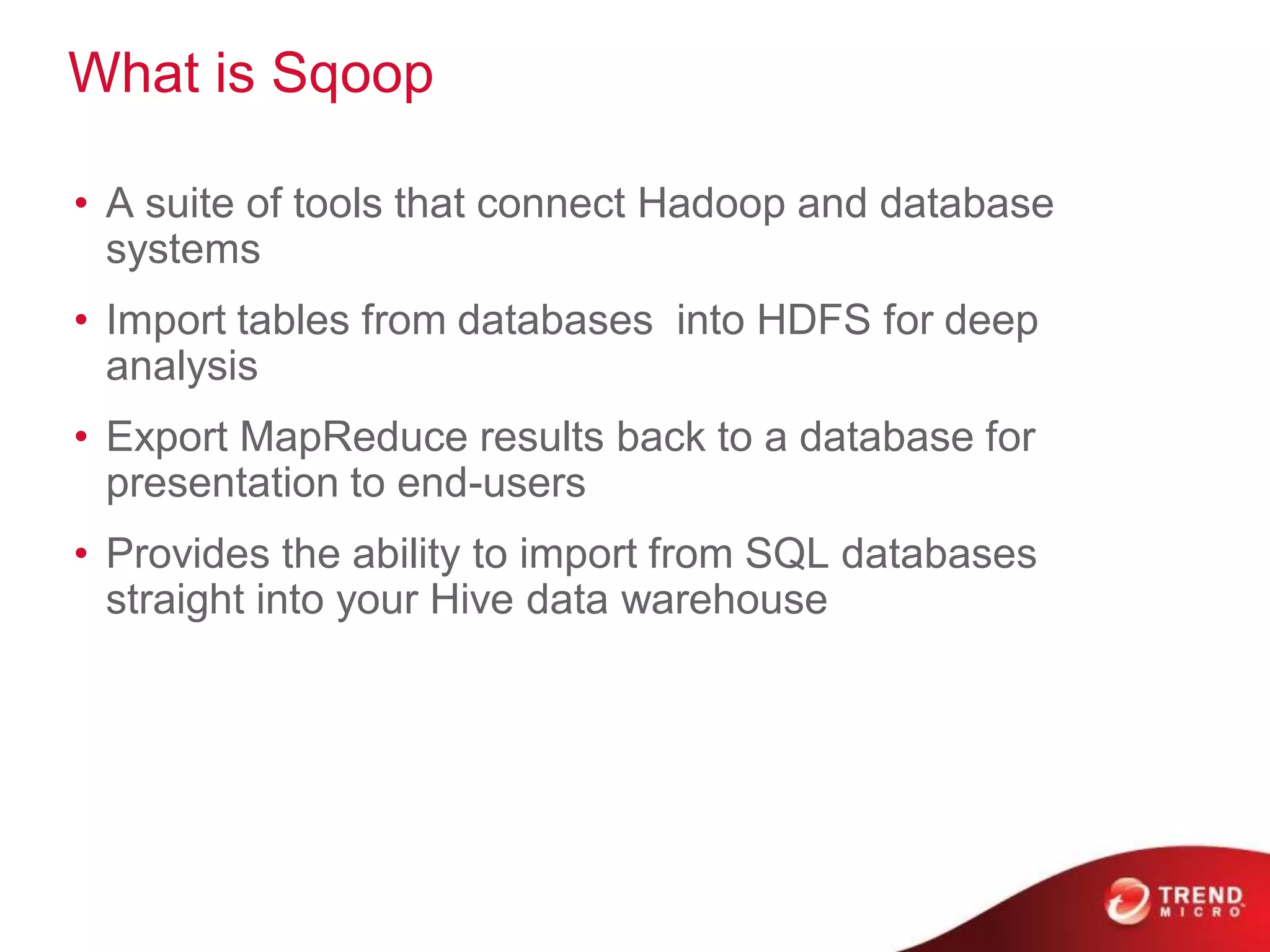 What is Sqoop

• A suite of tools that connect Hadoop and database
  systems
• Import tables from databases into HDFS for deep
  analysis
• Export MapReduce results back to a database for
  presentation to end-users
• Provides the ability to import from SQL databases
  straight into your Hive data warehouse
 