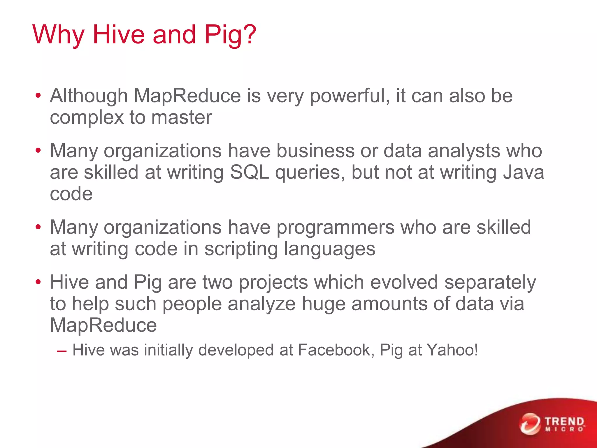 Why Hive and Pig?

• Although MapReduce is very powerful, it can also be
  complex to master
• Many organizations have business or data analysts who
  are skilled at writing SQL queries, but not at writing Java
  code
• Many organizations have programmers who are skilled
  at writing code in scripting languages
• Hive and Pig are two projects which evolved separately
  to help such people analyze huge amounts of data via
  MapReduce
  – Hive was initially developed at Facebook, Pig at Yahoo!
 