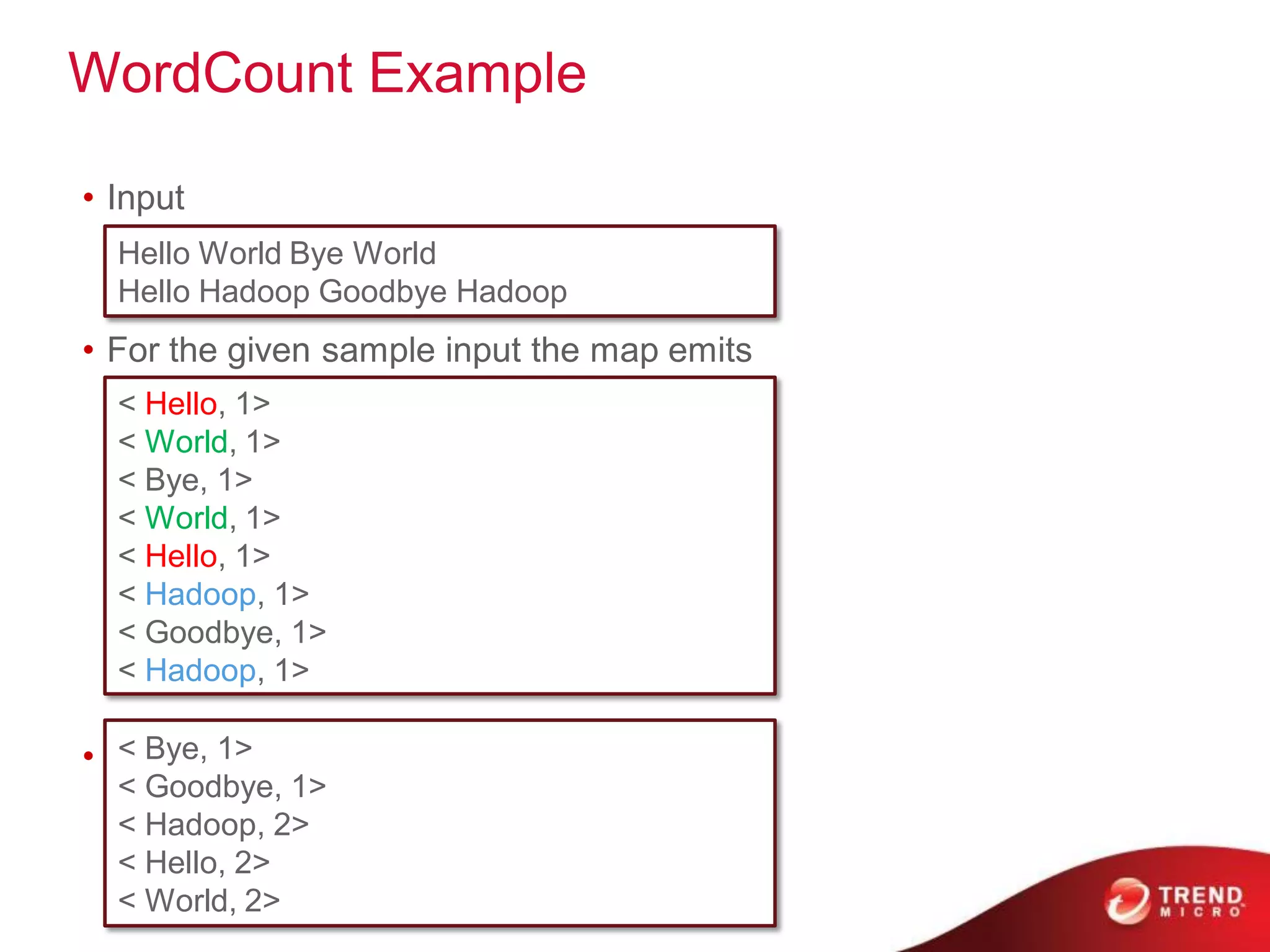 WordCount Example

• Input
  Hello World Bye World
  Hello Hadoop Goodbye Hadoop
• For the given sample input the map emits
  < Hello, 1>
  < World, 1>
  < Bye, 1>
  < World, 1>
  < Hello, 1>
  < Hadoop, 1>
  < Goodbye, 1>
  < Hadoop, 1>

   < Bye, 1>
• the reduce just sums up the values
  < Goodbye, 1>
  < Hadoop, 2>
  < Hello, 2>
  < World, 2>
 