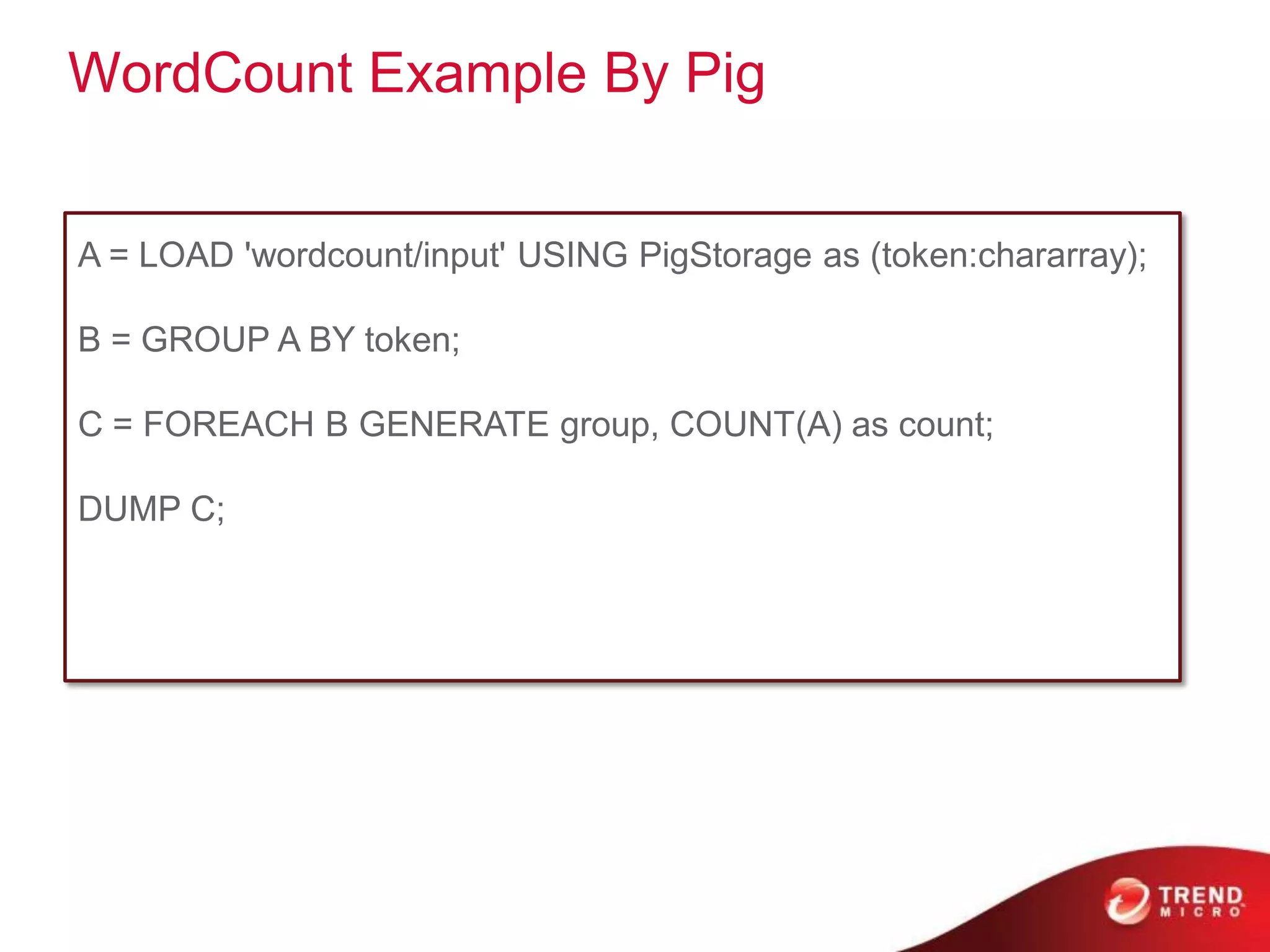 WordCount Example By Pig


A = LOAD 'wordcount/input' USING PigStorage as (token:chararray);

B = GROUP A BY token;

C = FOREACH B GENERATE group, COUNT(A) as count;

DUMP C;
 