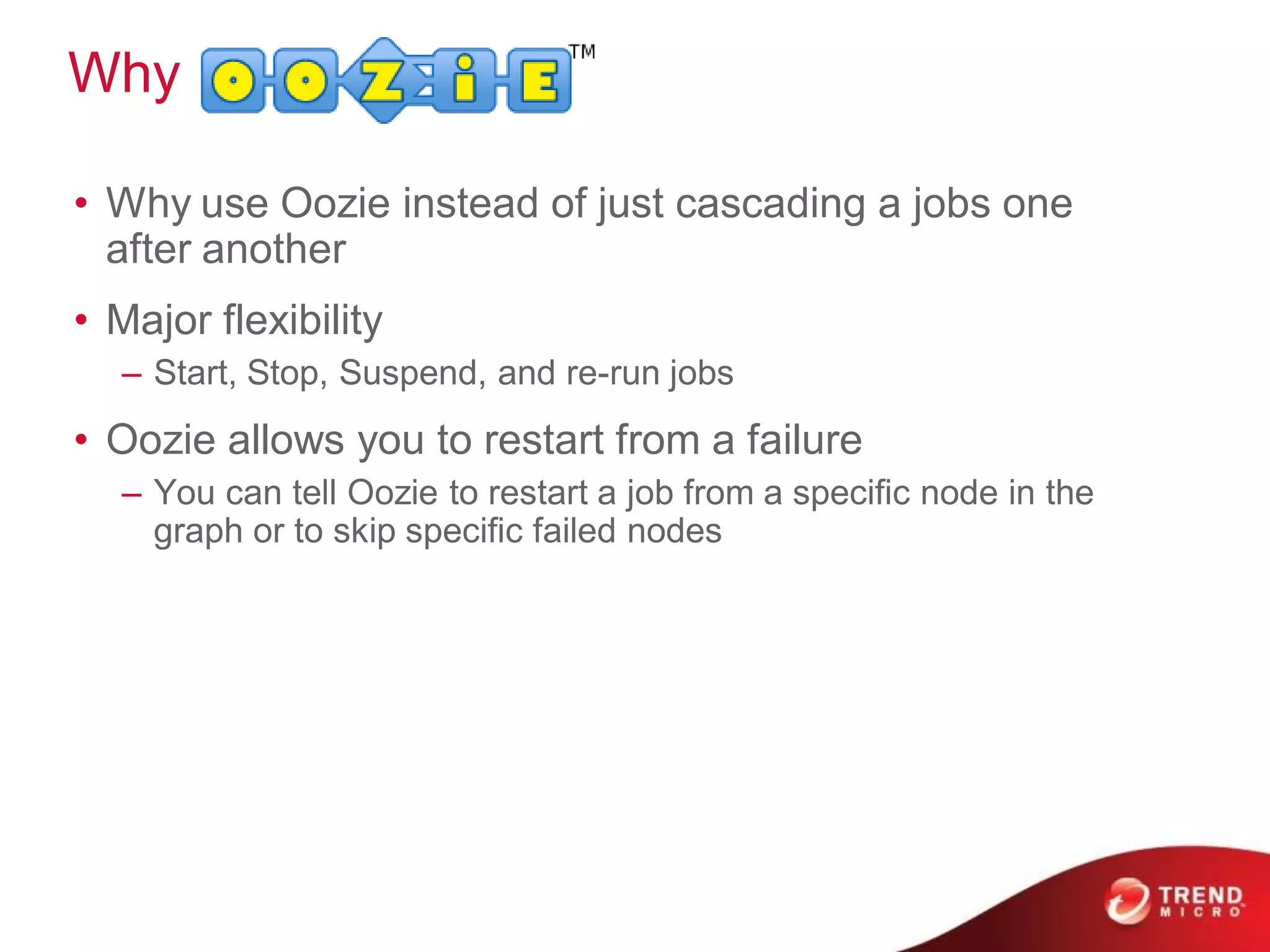 Why

• Why use Oozie instead of just cascading a jobs one
  after another
• Major flexibility
  – Start, Stop, Suspend, and re-run jobs
• Oozie allows you to restart from a failure
  – You can tell Oozie to restart a job from a speciﬁc node in the
    graph or to skip speciﬁc failed nodes
 
