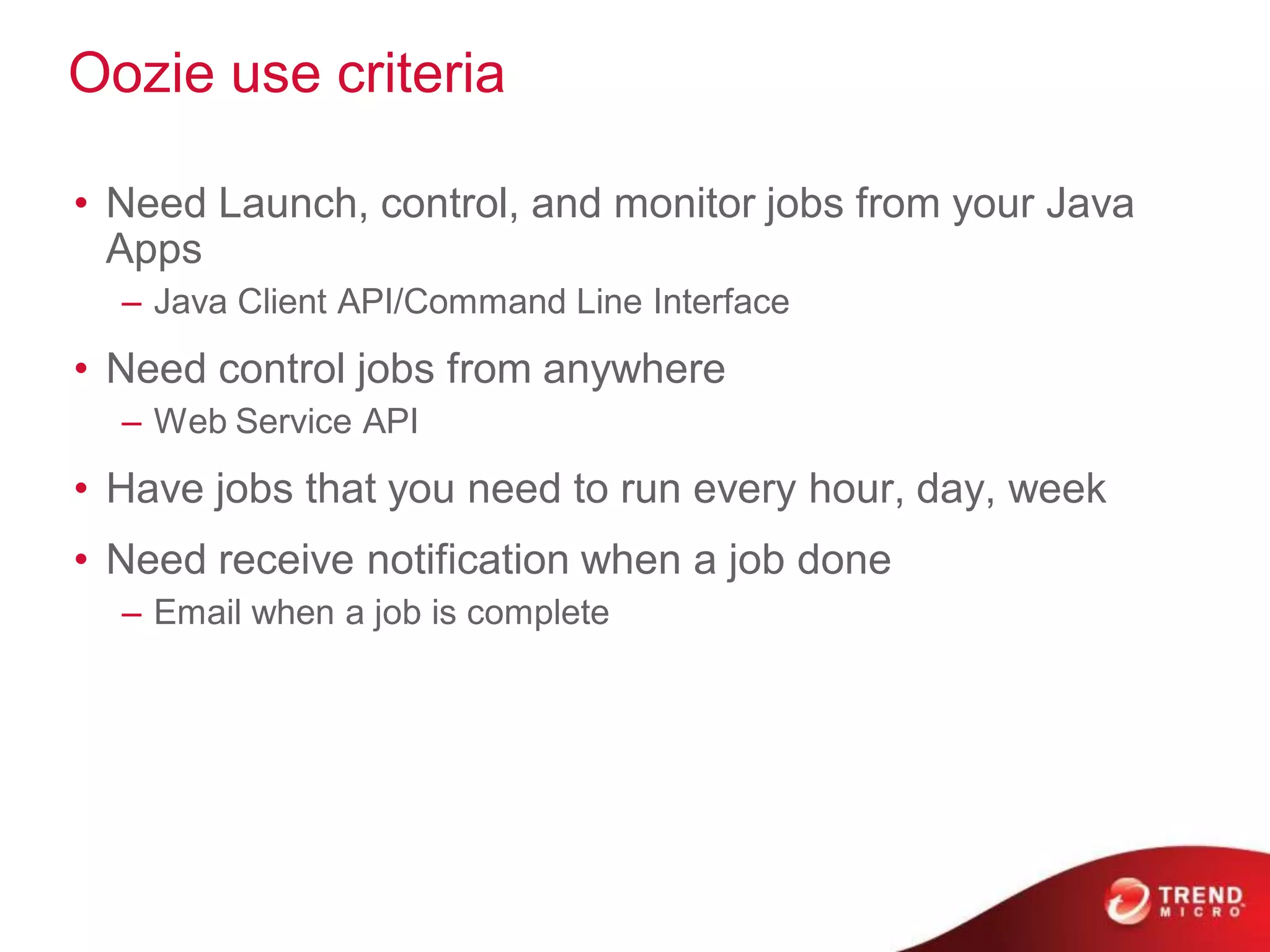 Oozie use criteria

• Need Launch, control, and monitor jobs from your Java
  Apps
  – Java Client API/Command Line Interface
• Need control jobs from anywhere
  – Web Service API
• Have jobs that you need to run every hour, day, week
• Need receive notification when a job done
  – Email when a job is complete
 