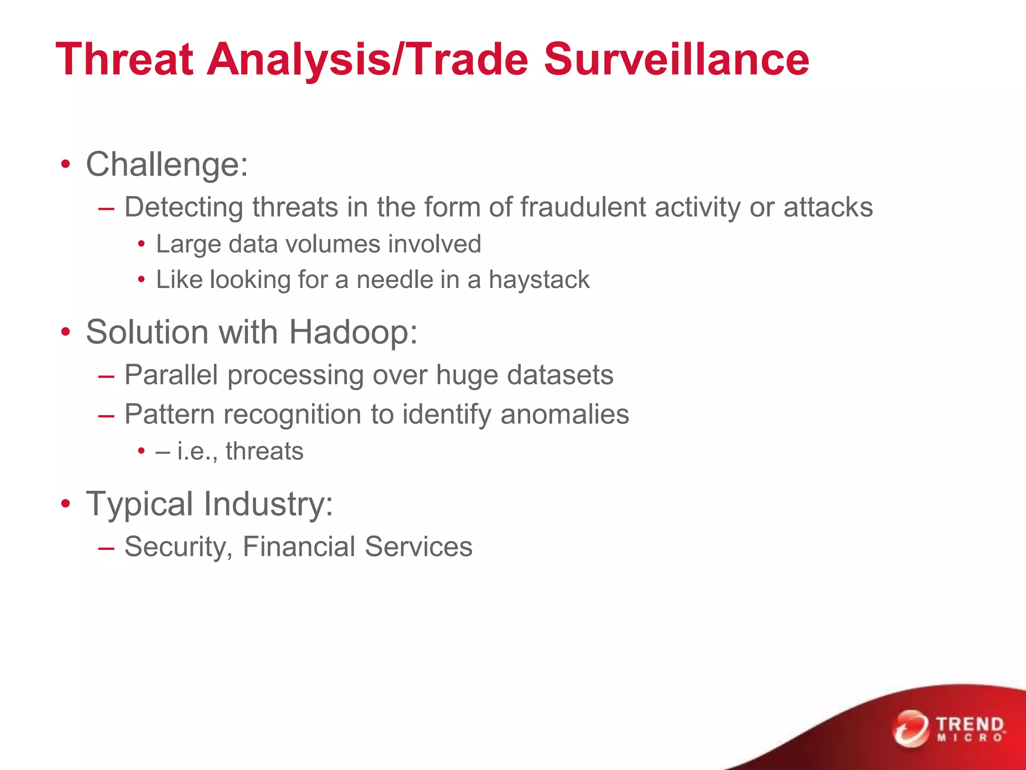 Threat Analysis/Trade Surveillance

• Challenge:
  – Detecting threats in the form of fraudulent activity or attacks
     • Large data volumes involved
     • Like looking for a needle in a haystack

• Solution with Hadoop:
  – Parallel processing over huge datasets
  – Pattern recognition to identify anomalies
     • – i.e., threats

• Typical Industry:
  – Security, Financial Services
 