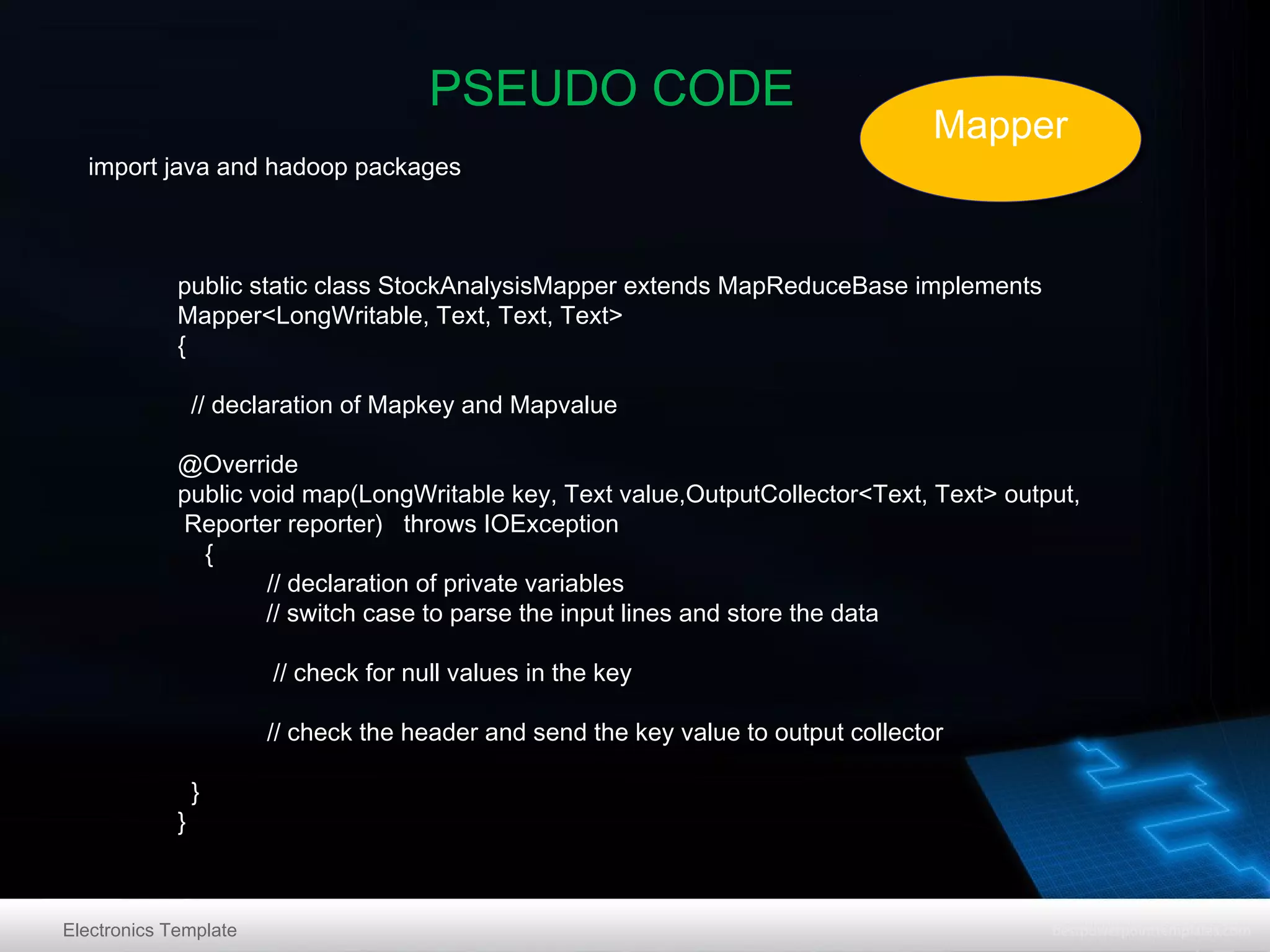 PSEUDO CODE
import java and hadoop packages

Mapper
Mapper

public static class StockAnalysisMapper extends MapReduceBase implements
Mapper<LongWritable, Text, Text, Text>
{
// declaration of Mapkey and Mapvalue
@Override
public void map(LongWritable key, Text value,OutputCollector<Text, Text> output,
Reporter reporter) throws IOException
{
// declaration of private variables
// switch case to parse the input lines and store the data
// check for null values in the key
// check the header and send the key value to output collector
}

}

Electronics Template

 