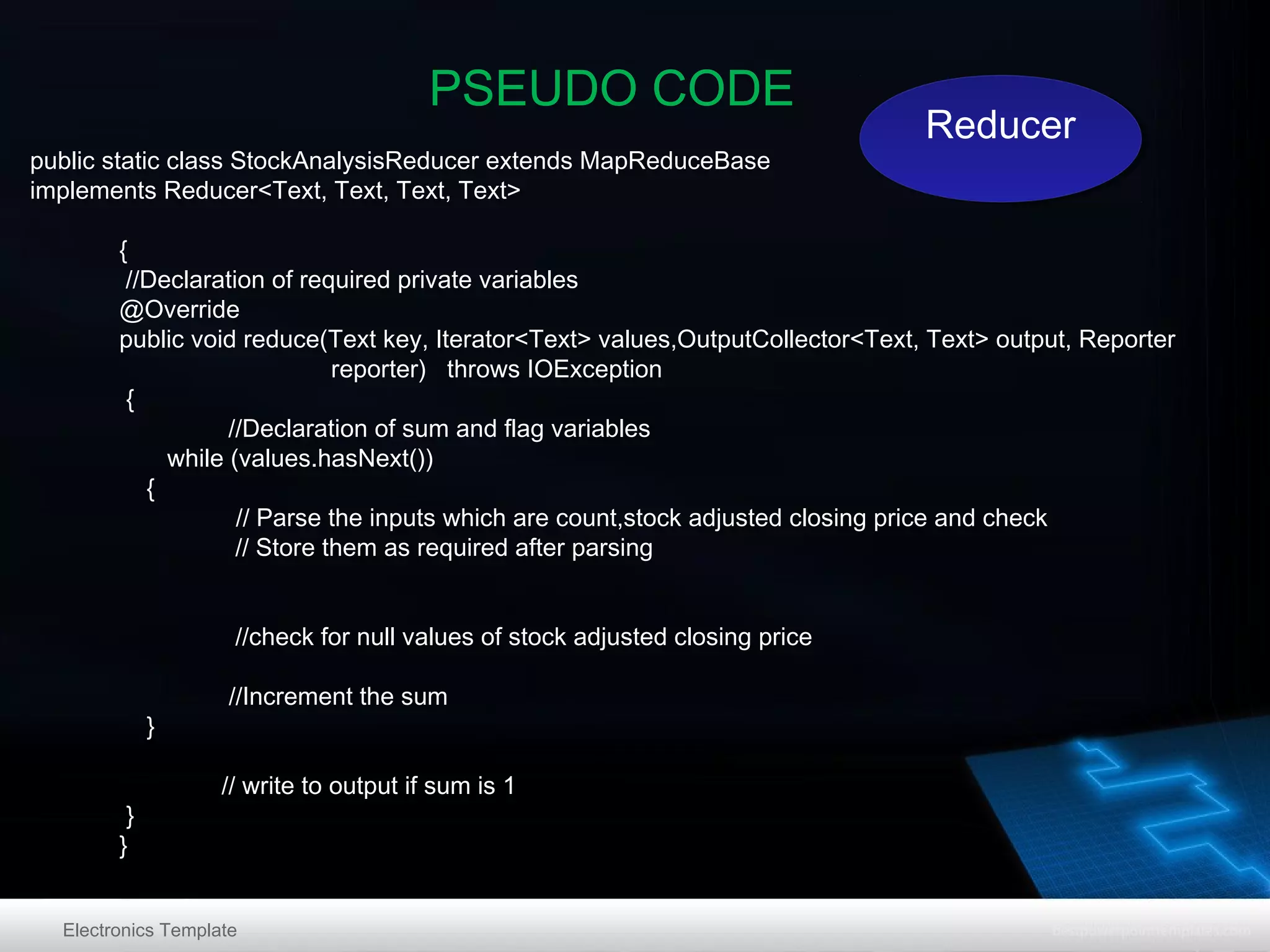 PSEUDO CODE
public static class StockAnalysisReducer extends MapReduceBase
implements Reducer<Text, Text, Text, Text>

Reducer
Reducer

{
//Declaration of required private variables
@Override
public void reduce(Text key, Iterator<Text> values,OutputCollector<Text, Text> output, Reporter
reporter) throws IOException
{
//Declaration of sum and flag variables
while (values.hasNext())
{
// Parse the inputs which are count,stock adjusted closing price and check
// Store them as required after parsing
//check for null values of stock adjusted closing price
}
}
}

//Increment the sum
// write to output if sum is 1

Electronics Template

 