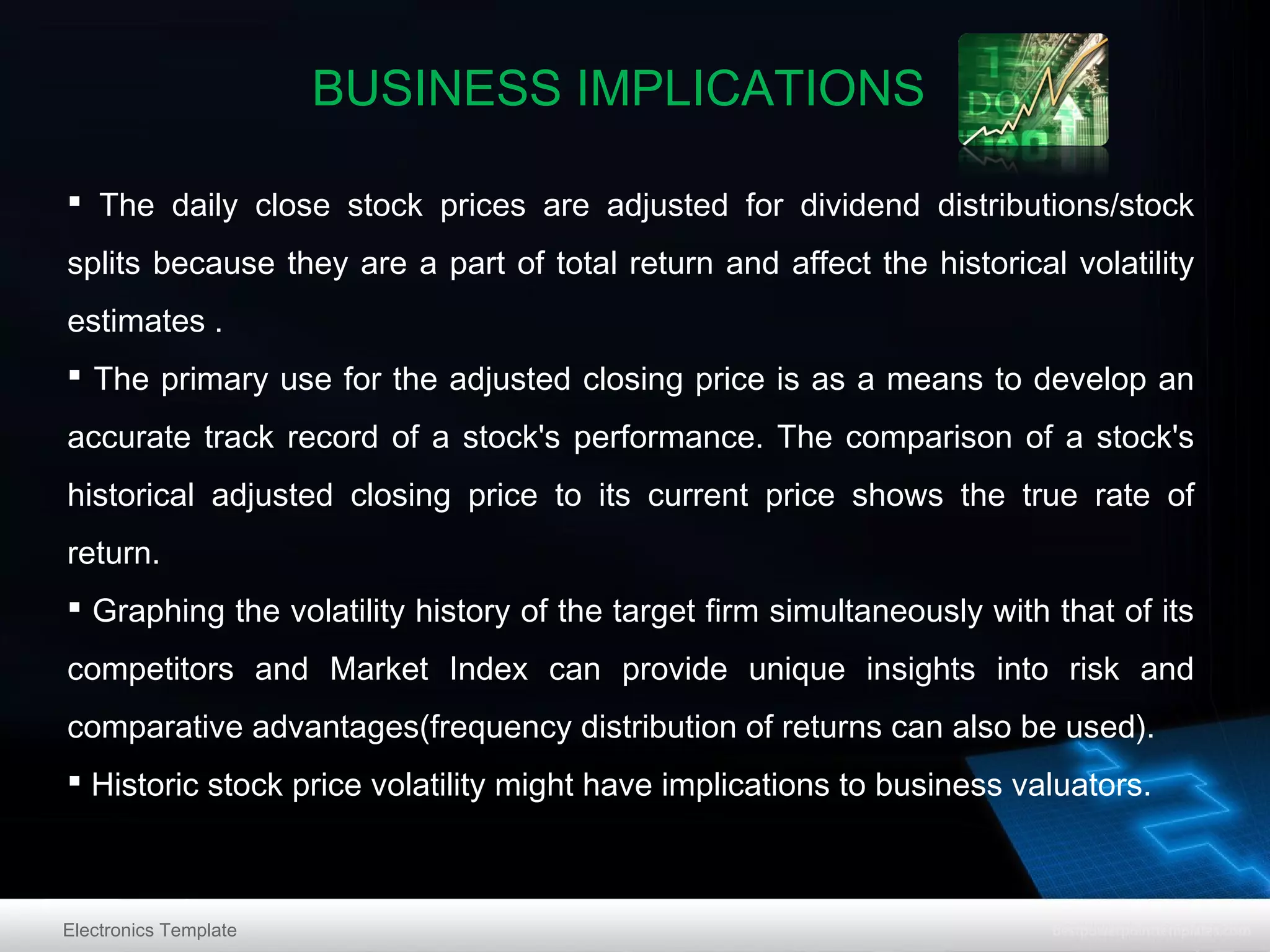 BUSINESS IMPLICATIONS
 The daily close stock prices are adjusted for dividend distributions/stock
splits because they are a part of total return and affect the historical volatility
estimates .
 The primary use for the adjusted closing price is as a means to develop an
accurate track record of a stock's performance. The comparison of a stock's
historical adjusted closing price to its current price shows the true rate of
return.
 Graphing the volatility history of the target firm simultaneously with that of its
competitors and Market Index can provide unique insights into risk and
comparative advantages(frequency distribution of returns can also be used).
 Historic stock price volatility might have implications to business valuators.

Electronics Template

 