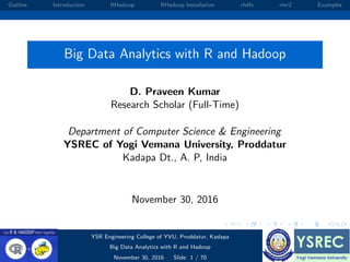 Outline Introduction RHadoop RHadoop Installation rhdfs rmr2 Examples
Big Data Analytics with R and Hadoop
D. Praveen Kumar
Research Scholar (Full-Time)
Department of Computer Science & Engineering
YSREC of Yogi Vemana University, Proddatur
Kadapa Dt., A. P, India
November 30, 2016
YSR Engineering College of YVU, Proddatur, Kadapa
Big Data Analytics with R and Hadoop
November 30, 2016 Slide: 1 / 70
 