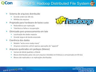 15
2) HDFS: Hadoop Distributed File System
Sistema de arquivos distribuído
Grande ordem de 10k nós
Milhões de arquivos
Projetado para hardware de baixo custo
Redundância por replicação
Tolerância a falhas e recuperação
Otimizado para processamento em lote
Localização dos dados exposta
Grande largura de banda associada
Coerência dos dados
Modelo “write-once-ready-many”
Arquivos existentes sofrem apenas operações de “append”
Arquivos quebrados em pedaços (blocos)
Variam de 64mb (padrão) a 256mb
Blocos distribuídos pelos nós (um arquivo é dividido em N blocos e armazenado em M nós)
Blocos são replicados e as replicações distribuídas
 