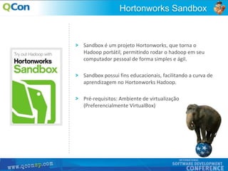 21
Sandbox é um projeto Hortonworks, que torna o
Hadoop portátil, permitindo rodar o hadoop em seu
computador pessoal de forma simples e ágil.
Sandbox possui fins educacionais, facilitando a curva de
aprendizagem no Hortonworks Hadoop.
Pré-requisitos: Ambiente de virtualização
(Preferencialmente VirtualBox)
Hortonworks Sandbox
 