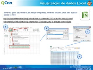 46
Visualização de dados Excel
Uma vez que o Seu driver ODBC esteja configurado, Pode-se utilizar o Excel para acessar
dados no Hive:
http://hortonworks.com/hadoop-tutorial/how-to-use-excel-2013-to-access-hadoop-data/
http://hortonworks.com/hadoop-tutorial/how-use-excel-2013-to-analyze-hadoop-data/
1
2
3
4
 