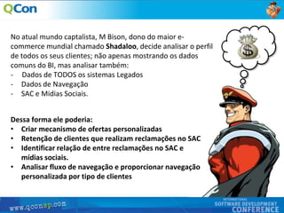 5
No atual mundo captalista, M Bison, dono do maior e-
commerce mundial chamado Shadaloo, decide analisar o perfil
de todos os seus clientes; não apenas mostrando os dados
comuns do BI, mas analisar também:
- Dados de TODOS os sistemas Legados
- Dados de Navegação
- SAC e Midias Sociais.
Dessa forma ele poderia:
• Criar mecanismo de ofertas personalizadas
• Retenção de clientes que realizam reclamações no SAC
• Identificar relação de entre reclamações no SAC e
mídias sociais.
• Analisar fluxo de navegação e proporcionar navegação
personalizada por tipo de clientes
 