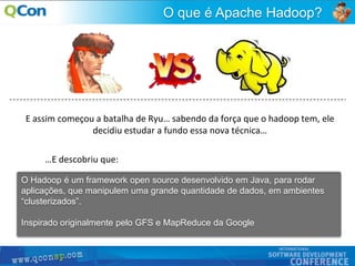 9
O que é Apache Hadoop?
O Hadoop é um framework open source desenvolvido em Java, para rodar
aplicações, que manipulem uma grande quantidade de dados, em ambientes
“clusterizados”.
Inspirado originalmente pelo GFS e MapReduce da Google
E assim começou a batalha de Ryu… sabendo da força que o hadoop tem, ele
decidiu estudar a fundo essa nova técnica…
…E descobriu que:
 