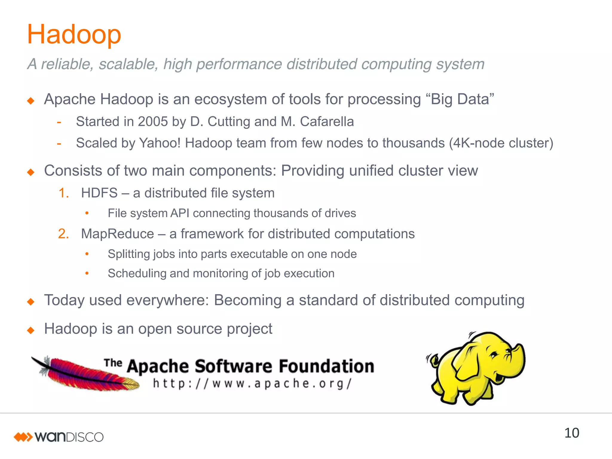 Hadoop
A reliable, scalable, high performance distributed computing system
Apache Hadoop is an ecosystem of tools for  processing  “Big  Data”
-

Started in 2005 by D. Cutting and M. Cafarella

-

Scaled by Yahoo! Hadoop team from few nodes to thousands (4K-node cluster)

Consists of two main components: Providing unified cluster view
1. HDFS – a distributed file system
•

File system API connecting thousands of drives

2. MapReduce – a framework for distributed computations
•

Splitting jobs into parts executable on one node

•

Scheduling and monitoring of job execution

Today used everywhere: Becoming a standard of distributed computing
Hadoop is an open source project

10

 