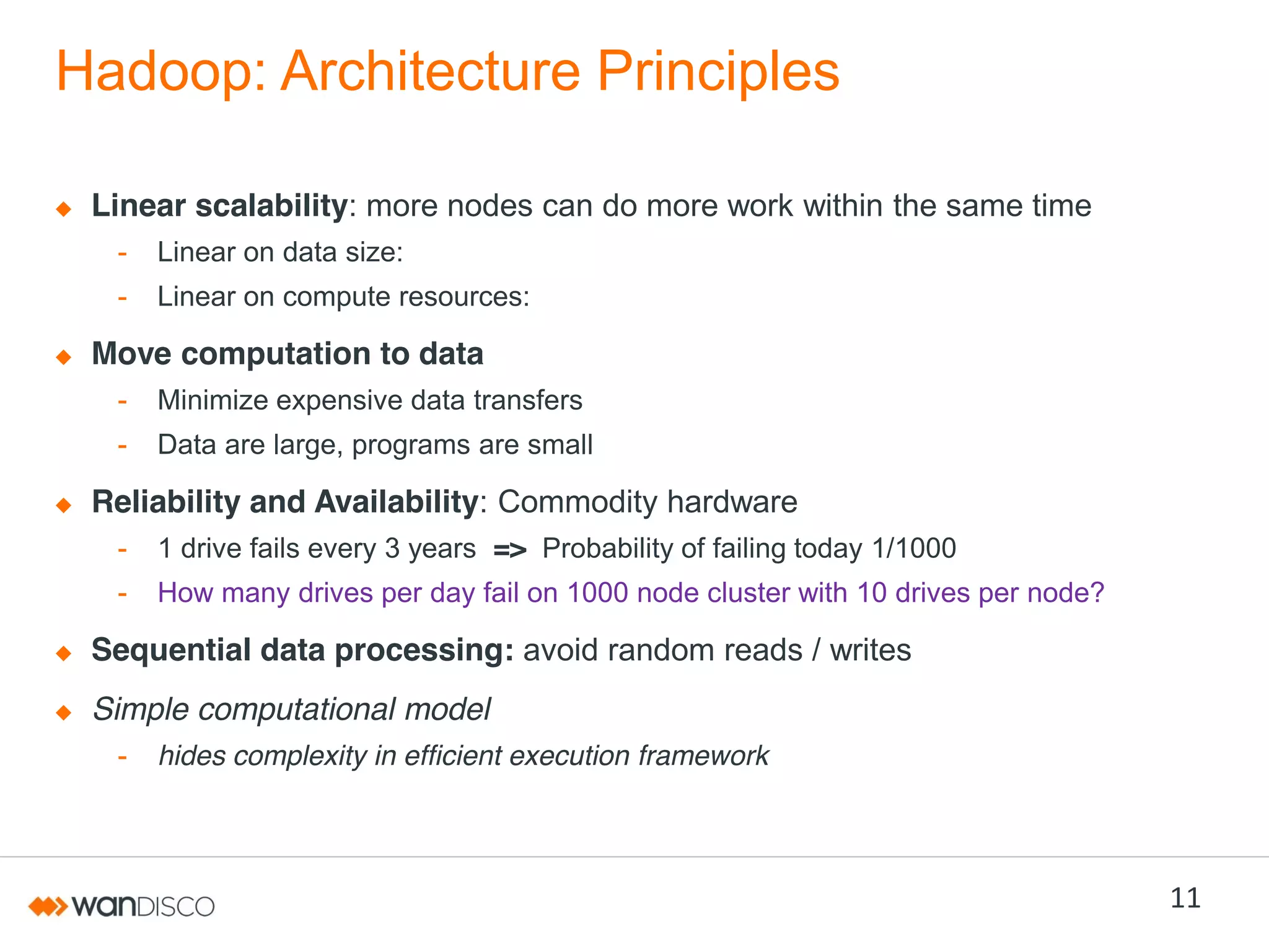 Hadoop: Architecture Principles
Linear scalability: more nodes can do more work within the same time
-

Linear on data size:

-

Linear on compute resources:

Move computation to data
-

Minimize expensive data transfers

-

Data are large, programs are small

Reliability and Availability: Commodity hardware
-

1 drive fails every 3 years => Probability of failing today 1/1000

-

How many drives per day fail on 1000 node cluster with 10 drives per node?

Sequential data processing: avoid random reads / writes

Simple computational model
-

hides complexity in efficient execution framework

11

 