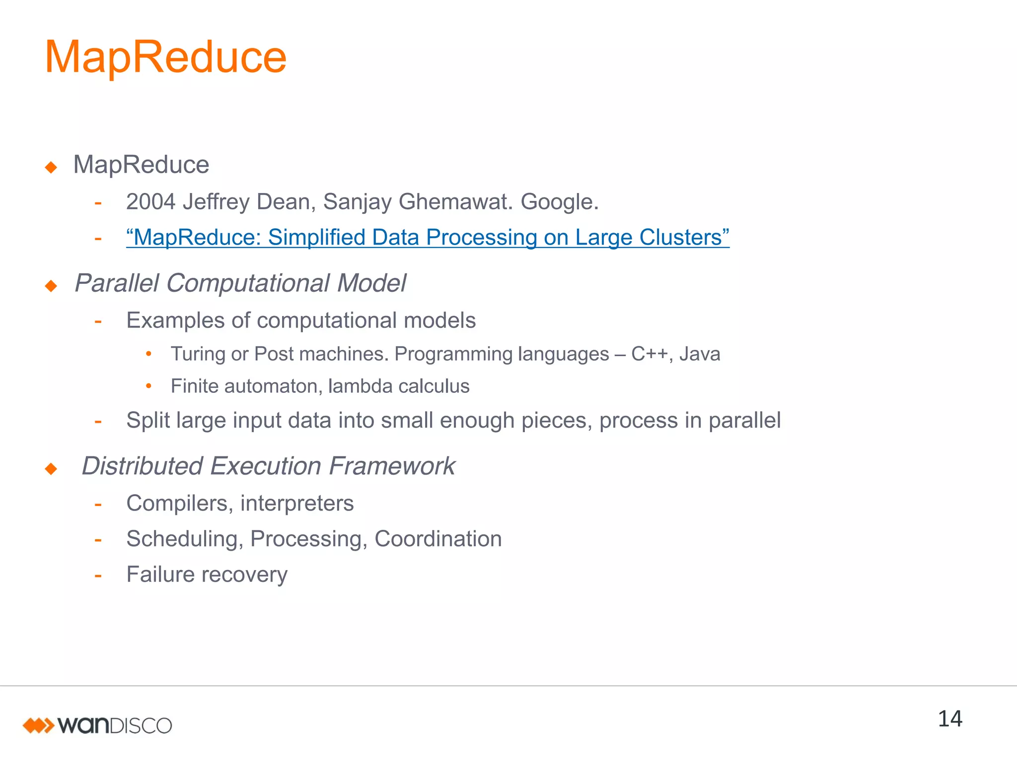MapReduce
MapReduce
-

2004 Jeffrey Dean, Sanjay Ghemawat. Google.

-

“MapReduce:  Simplified  Data  Processing  on  Large  Clusters”

Parallel Computational Model
-

Examples of computational models
• Turing or Post machines. Programming languages – C++, Java
• Finite automaton, lambda calculus

-

Split large input data into small enough pieces, process in parallel

Distributed Execution Framework
-

Compilers, interpreters

-

Scheduling, Processing, Coordination

-

Failure recovery

14

 