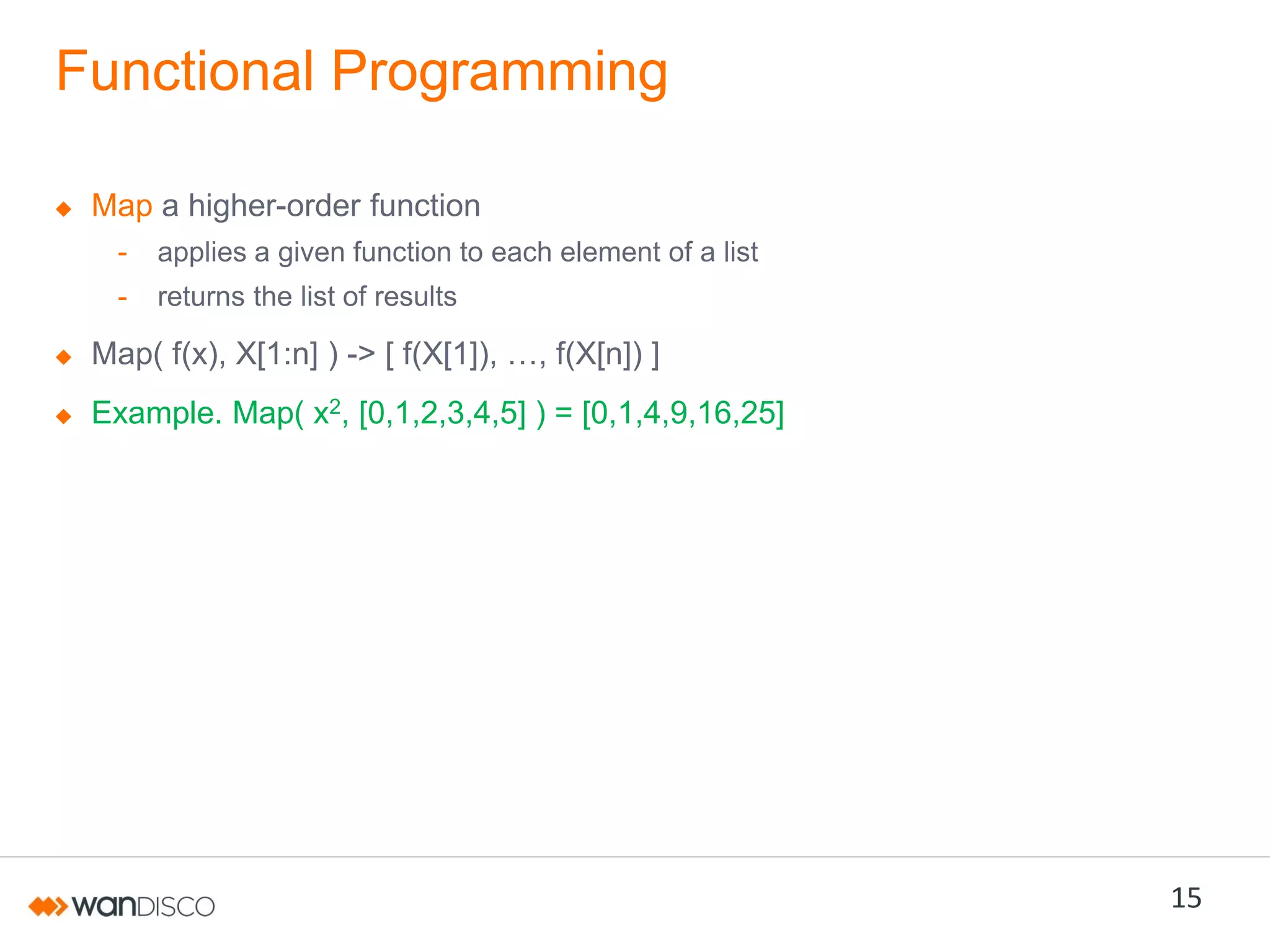 Functional Programming
Map a higher-order function
-

applies a given function to each element of a list

-

returns the list of results

Map( f(x), X[1:n] ) ->  [  f(X[1]),  …,  f(X[n])  ]
Example. Map( x2, [0,1,2,3,4,5] ) = [0,1,4,9,16,25]

15

 